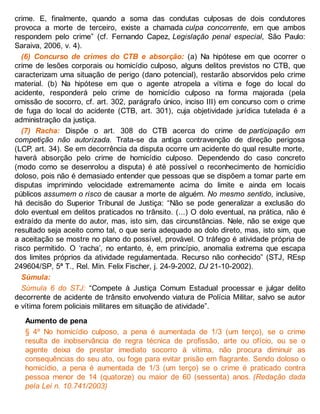 crime. E, finalmente, quando a soma das condutas culposas de dois condutores
provoca a morte de terceiro, existe a chamada culpa concorrente, em que ambos
respondem pelo crime” (cf. Fernando Capez, Legislação penal especial, São Paulo:
Saraiva, 2006, v. 4).
(6) Concurso de crimes do CTB e absorção: (a) Na hipótese em que ocorrer o
crime de lesões corporais ou homicídio culposo, alguns delitos previstos no CTB, que
caracterizam uma situação de perigo (dano potencial), restarão absorvidos pelo crime
material. (b) Na hipótese em que o agente atropela a vítima e foge do local do
acidente, responderá pelo crime de homicídio culposo na forma majorada (pela
omissão de socorro, cf. art. 302, parágrafo único, inciso III) em concurso com o crime
de fuga do local do acidente (CTB, art. 301), cuja objetividade jurídica tutelada é a
administração da justiça.
(7) Racha: Dispõe o art. 308 do CTB acerca do crime de participação em
competição não autorizada. Trata-se da antiga contravenção de direção perigosa
(LCP, art. 34). Se em decorrência da disputa ocorre um acidente do qual resulte morte,
haverá absorção pelo crime de homicídio culposo. Dependendo do caso concreto
(modo como se desenrolou a disputa) é até possível o reconhecimento de homicídio
doloso, pois não é demasiado entender que pessoas que se dispõem a tomar parte em
disputas imprimindo velocidade extremamente acima do limite e ainda em locais
públicos assumem o risco de causar a morte de alguém. No mesmo sentido, inclusive,
há decisão do Superior Tribunal de Justiça: “Não se pode generalizar a exclusão do
dolo eventual em delitos praticados no trânsito. (...) O dolo eventual, na prática, não é
extraído da mente do autor, mas, isto sim, das circunstâncias. Nele, não se exige que
resultado seja aceito como tal, o que seria adequado ao dolo direto, mas, isto sim, que
a aceitação se mostre no plano do possível, provável. O tráfego é atividade própria de
risco permitido. O ‘racha’, no entanto, é, em princípio, anomalia extrema que escapa
dos limites próprios da atividade regulamentada. Recurso não conhecido” (STJ, REsp
249604/SP, 5ª T., Rel. Min. Felix Fischer, j. 24-9-2002, DJ 21-10-2002).
Súmula:
Súmula 6 do STJ: “Compete à Justiça Comum Estadual processar e julgar delito
decorrente de acidente de trânsito envolvendo viatura de Polícia Militar, salvo se autor
e vítima forem policiais militares em situação de atividade”.
Aumento de pena
§ 4º No homicídio culposo, a pena é aumentada de 1/3 (um terço), se o crime
resulta de inobservância de regra técnica de profissão, arte ou ofício, ou se o
agente deixa de prestar imediato socorro à vítima, não procura diminuir as
consequências do seu ato, ou foge para evitar prisão em flagrante. Sendo doloso o
homicídio, a pena é aumentada de 1/3 (um terço) se o crime é praticado contra
pessoa menor de 14 (quatorze) ou maior de 60 (sessenta) anos. (Redação dada
pela Lei n. 10.741/2003)
 