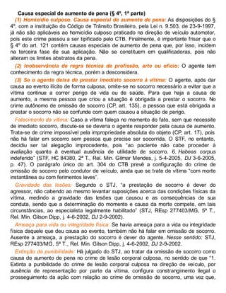 Causa especial de aumento de pena (§ 4º, 1ª parte)
(1) Homicídio culposo. Causa especial de aumento de pena: As disposições do §
4º, com a instituição do Código de Trânsito Brasileiro, pela Lei n. 9.503, de 23-9-1997,
já não são aplicáveis ao homicídio culposo praticado na direção de veículo automotor,
pois este crime passou a ser tipificado pelo CTB. Finalmente, é importante frisar que o
§ 4º do art. 121 contém causas especiais de aumento de pena que, por isso, incidem
na terceira fase de sua aplicação. Não se constituem em qualificadoras, pois não
alteram os limites abstratos da pena.
(2) Inobservância de regra técnica de profissão, arte ou ofício: O agente tem
conhecimento da regra técnica, porém a desconsidera.
(3) Se o agente deixa de prestar imediato socorro à vítima: O agente, após dar
causa ao evento ilícito de forma culposa, omite-se no socorro necessário a evitar que a
vítima continue a correr perigo de vida ou de saúde. Para que haja a causa de
aumento, a mesma pessoa que criou a situação é obrigada a prestar o socorro. No
crime autônomo de omissão de socorro (CP, art. 135), a pessoa que está obrigada a
prestar o socorro não se confunde com quem causou a situação de perigo.
Falecimento da vítima: Caso a vítima faleça no momento do fato, sem que necessite
de imediato socorro, discute-se se deveria o agente responder pela causa de aumento.
Trata-se de crime impossível pela impropriedade absoluta do objeto (CP, art. 17), pois
não há falar em socorro sem pessoa que precise ser socorrida. O STF, no entanto,
decidiu ser tal alegação improcedente, pois “ao paciente não cabe proceder à
avaliação quanto à eventual ausência de utilidade de socorro. 6. Habeas corpus
indeferido” (STF, HC 84380, 2ª T., Rel. Min. Gilmar Mendes, j. 5-4-2005, DJ 3-6-2005,
p. 47). O parágrafo único do art. 304 do CTB prevê a configuração do crime de
omissão de socorro pelo condutor de veículo, ainda que se trate de vítima “com morte
instantânea ou com ferimentos leves”.
Gravidade das lesões: Segundo o STJ, “a prestação de socorro é dever do
agressor, não cabendo ao mesmo levantar suposições acerca das condições físicas da
vítima, medindo a gravidade das lesões que causou e as consequências de sua
conduta, sendo que a determinação do momento e causa da morte compete, em tais
circunstâncias, ao especialista legalmente habilitado” (STJ, REsp 277403/MG, 5ª T.,
Rel. Min. Gilson Dipp, j. 4-6-2002, DJ 2-9-2002).
Ameaça para vida ou integridade física: Se havia ameaça para a vida ou integridade
física daquele que deu causa ao evento, também não há falar em omissão de socorro.
Ausente a ameaça, a prestação do socorro é dever do agente. Nesse sentido: STJ,
REsp 277403/MG, 5ª T., Rel. Min. Gilson Dipp, j. 4-6-2002, DJ 2-9-2002.
Extinção da punibilidade: Há julgado do STJ, ao tratar da omissão de socorro como
causa de aumento de pena no crime de lesão corporal culposa, no sentido de que “1.
Extinta a punibilidade do crime de lesão corporal culposa na direção de veículo, por
ausência de representação por parte da vítima, configura constrangimento ilegal o
prosseguimento da ação com relação ao crime de omissão de socorro, uma vez que,
 