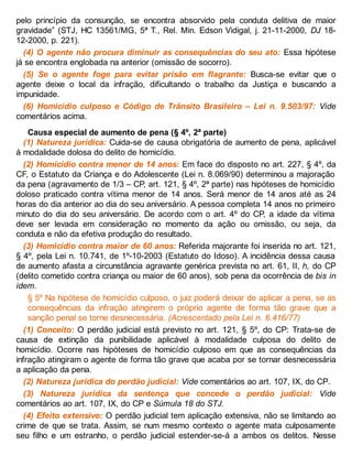 pelo princípio da consunção, se encontra absorvido pela conduta delitiva de maior
gravidade” (STJ, HC 13561/MG, 5ª T., Rel. Min. Edson Vidigal, j. 21-11-2000, DJ 18-
12-2000, p. 221).
(4) O agente não procura diminuir as consequências do seu ato: Essa hipótese
já se encontra englobada na anterior (omissão de socorro).
(5) Se o agente foge para evitar prisão em flagrante: Busca-se evitar que o
agente deixe o local da infração, dificultando o trabalho da Justiça e buscando a
impunidade.
(6) Homicídio culposo e Código de Trânsito Brasileiro – Lei n. 9.503/97: Vide
comentários acima.
Causa especial de aumento de pena (§ 4º, 2ª parte)
(1) Natureza jurídica: Cuida-se de causa obrigatória de aumento de pena, aplicável
à modalidade dolosa do delito de homicídio.
(2) Homicídio contra menor de 14 anos: Em face do disposto no art. 227, § 4º, da
CF, o Estatuto da Criança e do Adolescente (Lei n. 8.069/90) determinou a majoração
da pena (agravamento de 1/3 – CP, art. 121, § 4º, 2ª parte) nas hipóteses de homicídio
doloso praticado contra vítima menor de 14 anos. Será menor de 14 anos até as 24
horas do dia anterior ao dia do seu aniversário. A pessoa completa 14 anos no primeiro
minuto do dia do seu aniversário. De acordo com o art. 4º do CP, a idade da vítima
deve ser levada em consideração no momento da ação ou omissão, ou seja, da
conduta e não da efetiva produção do resultado.
(3) Homicídio contra maior de 60 anos: Referida majorante foi inserida no art. 121,
§ 4º, pela Lei n. 10.741, de 1º-10-2003 (Estatuto do Idoso). A incidência dessa causa
de aumento afasta a circunstância agravante genérica prevista no art. 61, II, h, do CP
(delito cometido contra criança ou maior de 60 anos), sob pena da ocorrência de bis in
idem.
§ 5º Na hipótese de homicídio culposo, o juiz poderá deixar de aplicar a pena, se as
consequências da infração atingirem o próprio agente de forma tão grave que a
sanção penal se torne desnecessária. (Acrescentado pela Lei n. 6.416/77)
(1) Conceito: O perdão judicial está previsto no art. 121, § 5º, do CP: Trata-se de
causa de extinção da punibilidade aplicável à modalidade culposa do delito de
homicídio. Ocorre nas hipóteses de homicídio culposo em que as consequências da
infração atingiram o agente de forma tão grave que acaba por se tornar desnecessária
a aplicação da pena.
(2) Natureza jurídica do perdão judicial: Vide comentários ao art. 107, IX, do CP.
(3) Natureza jurídica da sentença que concede o perdão judicial: Vide
comentários ao art. 107, IX, do CP e Súmula 18 do STJ.
(4) Efeito extensivo: O perdão judicial tem aplicação extensiva, não se limitando ao
crime de que se trata. Assim, se num mesmo contexto o agente mata culposamente
seu filho e um estranho, o perdão judicial estender-se-á a ambos os delitos. Nesse
 