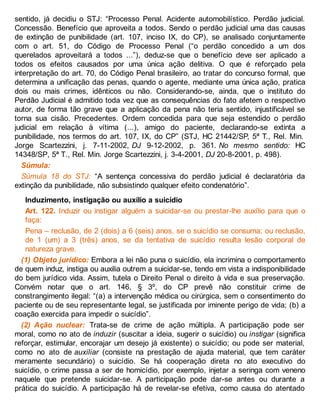 sentido, já decidiu o STJ: “Processo Penal. Acidente automobilístico. Perdão judicial.
Concessão. Benefício que aproveita a todos. Sendo o perdão judicial uma das causas
de extinção de punibilidade (art. 107, inciso IX, do CP), se analisado conjuntamente
com o art. 51, do Código de Processo Penal (“o perdão concedido a um dos
querelados aproveitará a todos ...”), deduz-se que o benefício deve ser aplicado a
todos os efeitos causados por uma única ação delitiva. O que é reforçado pela
interpretação do art. 70, do Código Penal brasileiro, ao tratar do concurso formal, que
determina a unificação das penas, quando o agente, mediante uma única ação, pratica
dois ou mais crimes, idênticos ou não. Considerando-se, ainda, que o instituto do
Perdão Judicial é admitido toda vez que as consequências do fato afetem o respectivo
autor, de forma tão grave que a aplicação da pena não teria sentido, injustificável se
torna sua cisão. Precedentes. Ordem concedida para que seja estendido o perdão
judicial em relação à vítima (...), amigo do paciente, declarando-se extinta a
punibilidade, nos termos do art. 107, IX, do CP” (STJ, HC 21442/SP, 5ª T., Rel. Min.
Jorge Scartezzini, j. 7-11-2002, DJ 9-12-2002, p. 361. No mesmo sentido: HC
14348/SP, 5ª T., Rel. Min. Jorge Scartezzini, j. 3-4-2001, DJ 20-8-2001, p. 498).
Súmula:
Súmula 18 do STJ: “A sentença concessiva do perdão judicial é declaratória da
extinção da punibilidade, não subsistindo qualquer efeito condenatório”.
Induzimento, instigação ou auxílio a suicídio
Art. 122. Induzir ou instigar alguém a suicidar-se ou prestar-lhe auxílio para que o
faça:
Pena – reclusão, de 2 (dois) a 6 (seis) anos, se o suicídio se consuma; ou reclusão,
de 1 (um) a 3 (três) anos, se da tentativa de suicídio resulta lesão corporal de
natureza grave.
(1) Objeto jurídico: Embora a lei não puna o suicídio, ela incrimina o comportamento
de quem induz, instiga ou auxilia outrem a suicidar-se, tendo em vista a indisponibilidade
do bem jurídico vida. Assim, tutela o Direito Penal o direito à vida e sua preservação.
Convém notar que o art. 146, § 3º, do CP prevê não constituir crime de
constrangimento ilegal: “(a) a intervenção médica ou cirúrgica, sem o consentimento do
paciente ou de seu representante legal, se justificada por iminente perigo de vida; (b) a
coação exercida para impedir o suicídio”.
(2) Ação nuclear: Trata-se de crime de ação múltipla. A participação pode ser
moral, como no ato de induzir (suscitar a ideia, sugerir o suicídio) ou instigar (significa
reforçar, estimular, encorajar um desejo já existente) o suicídio; ou pode ser material,
como no ato de auxiliar (consiste na prestação de ajuda material, que tem caráter
meramente secundário) o suicídio. Se há cooperação direta no ato executivo do
suicídio, o crime passa a ser de homicídio, por exemplo, injetar a seringa com veneno
naquele que pretende suicidar-se. A participação pode dar-se antes ou durante a
prática do suicídio. A participação há de revelar-se efetiva, como causa do atentado
 