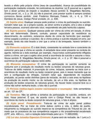 levado a efeito pela própria vítima (nexo de causalidade). Acerca da possibilidade da
participação mediante omissão, há controvérsia na doutrina: (a) É possível se o agente
tem o dever jurídico de impedir o resultado. Nesse sentido: E. Magalhães Noronha,
Direito penal, cit., v. 2, p. 34; (b) não é possível, pois prestar auxílio é sempre conduta
comissiva. Nesse sentido: José Frederico Marques, Tratado, cit., v. 4, p. 130 e
Damásio de Jesus, Código Penal anotado, cit., p. 408.
(3) Sujeito ativo: Qualquer pessoa pode praticar o crime de participação no suicídio.
Convém notar que, se o próprio suicida, ao atirar contra si próprio, erra o alvo e atinge
terceira pessoa, ocorrerá aberratio ictus, respondendo ele pelo homicídio culposo.
(4) Sujeito passivo: Qualquer pessoa pode ser vítima do crime em estudo. A vítima
deve ser determinada. Deverá, contudo, possuir capacidade de resistência ou
discernimento, do contrário, estaremos diante do crime de homicídio (por exemplo:
vítima coagida a praticar o suicídio). Se a vítima pratica o suicídio induzida em erro, por
exemplo, tendo ela sido levada a crer que a arma é de brinquedo, haverá também o
homicídio.
(5) Elemento subjetivo: É o dolo direto, consistente na vontade livre e consciente de
concorrer para que a vítima se suicide. A seriedade deve estar presente na conduta do
agente. Admite-se o dolo eventual, por exemplo, maus-tratos continuadamente infligidos
contra a vítima, em que o sujeito ativo prevê a ocorrência do suicídio e assume o risco.
Nesse sentido: E. Magalhães Noronha, Direito penal, cit., v. 2, p. 37. Não é possível a
ocorrência de participação culposa neste delito.
(6) Momento consumativo: O crime de participação no suicídio somente se
consuma com a produção do resultado morte ou lesões corporais de natureza grave.
Trata-se de delito material. A prescrição do crime, inclusive, somente se inicia com a
ocorrência do resultado morte ou lesão corporal grave, pois é nesse momento que se
tem a configuração da infração. Convém notar que, dependendo do resultado
produzido, as penas serão distintas (pena de reclusão, de dois a seis anos na hipótese
da produção do evento morte; ou de reclusão, de um a três anos, na hipótese da
produção de lesões corporais de natureza grave). Se houver lesão corporal leve ou a
vítima não sofrer nenhuma lesão, o fato não é punível.
(7) Perícias médico-legais (exame necroscópico e exumação): Vide comentários
ao art. 121 do CP.
(8) Tentativa: Não se admite a tentativa de participação no suicídio, embora, em
tese, fosse possível. É que, de acordo com o Código Penal, se não houver a
ocorrência de morte ou lesão corporal de natureza grave, o fato é atípico.
(9) Ação penal. Procedimento: Trata-se de crime de ação penal pública
incondicionada. Por se tratar de crime doloso contra a vida, o delito de auxílio,
induzimento ou instigação ao suicídio insere-se na competência do Tribunal do Júri, de
modo que os processos de sua competência seguem o rito procedimental escalonado
(CPP, arts. 406 e s., com a redação determinada pela Lei n. 11.689/2008).
(10) Lei dos Juizados Especiais Criminais: A pena será de reclusão, de 1 (um) a 3
 