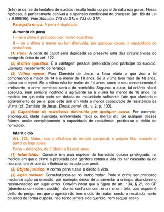(três) anos, se da tentativa de suicídio resulta lesão corporal de natureza grave. Nessa
hipótese, é perfeitamente cabível a suspensão condicional do processo (art. 89 da Lei
n. 9.099/95). Vide Súmulas 243 do STJ e 723 do STF.
Parágrafo único. A pena é duplicada:
Aumento de pena
I – se o crime é praticado por motivo egoístico;
II – se a vítima é menor ou tem diminuída, por qualquer causa, a capacidade de
resistência.
(1) Pena: A pena do caput será duplicada se presente uma das circunstâncias do
parágrafo único do art. 122.
(2) Motivo egoístico: É a vantagem pessoal pretendida pelo partícipe do suicídio.
Exemplo: recebimento de herança.
(3) Vítima menor: Para Damásio de Jesus, a faixa etária a que visa a lei
compreende o maior de 14 e o menor de 18 anos. Se a vítima tiver mais de 18 anos,
aplica-se o caput. Se a vítima não for maior de 14 anos, como o seu consentimento é
irrelevante, o crime cometido será o de homicídio. Segundo o autor, tal critério não é
absoluto, nem sempre incidindo a agravante se a vítima for menor de 18 anos, na
medida em que esta pode ser dotada de maturidade suficiente, fato que afastaria o
agravamento da pena, pois este tem em vista a menor capacidade de resistência da
vítima (cf. Damásio de Jesus, Direito penal, cit., v. 2, p. 103).
(4) Capacidade de resistência diminuída por qualquer causa: Por exemplo:
embriaguez, idade avançada, enfermidade física ou mental etc. Se qualquer desses
fatores anular completamente a capacidade de resistência, pratica-se o delito de
homicídio.
Infanticídio
Art. 123. Matar, sob a influência do estado puerperal, o próprio filho, durante o
parto ou logo após:
Pena – detenção, de 2 (dois) a 6 (seis) anos.
(1) Infanticídio: Consiste em uma espécie de homicídio doloso privilegiado, na
medida em que o crime é praticado pela genitora contra a vida do ser nascente ou do
neonato, em virtude da influência do estado puerperal.
(2) Objeto jurídico: A norma penal tutela o direito à vida.
(3) Ação nuclear: Consubstancia-se no verbo matar. Pode o crime ser praticado
mediante ação ou omissão; por exemplo, deixar de amamentar a criança, abandonar o
recém-nascido em lugar ermo. Convém notar que a figura do art. 134, § 2º, do CP
(abandono de recém-nascido) não se confunde com o crime em tela, pois aquele é
delito de perigo, em que o agente não tem o dolo de matar, sendo o resultado morte
causado de forma culposa, não tendo jamais sido querido, nem sequer aceito.
 