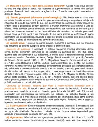(4) Durante o parto ou logo após (cláusula temporal): A ação física deve ocorrer
durante ou logo após o parto, não obstante a superveniência da morte em período
posterior. Antes do início do parto, a ação contra o fruto da concepção caracteriza o
delito de aborto.
(5) Estado puerperal (elemento psicofisiológico): Não basta que o crime seja
cometido durante o parto ou logo após, pois é necessário que a genitora esteja sob
influência do estado puerperal. É que, em decorrência do puerpério, perturbações de
ordem física e psicológica podem acometer a mulher, motivando-a a eliminar a vida do
infante. Pode suceder que a eliminação do neonato ou ser nascente se dê sem que a
vítima se encontre acometida de desequilíbrios decorrentes do estado puerperal.
Nesse caso, o crime será o de homicídio. É que nem sempre o fenômeno do parto
acarretará tais desequilíbrios, devendo o caso ser objeto de análise pelo perito-médico.
Na dúvida, o delito de infanticídio não deverá ser afastado.
(6) Sujeito ativo: Trata-se de crime próprio. Somente a genitora que se encontra
sob influência do estado puerperal pode praticar o crime em tela.
Concurso de pessoas: É possível. O estado puerperal constitui elementar desse
crime. Sendo elementar, comunica-se ao coautor ou partícipe (CP, art. 30), salvo
quando este desconhecer a sua existência, a fim de evitar a responsabilidade objetiva.
No mesmo sentido: Damásio de Jesus, Código Penal anotado, cit., p. 412; Custódio
da Silveira, Direito penal, 1973, p. 98; E. Magalhães Noronha, Direito penal, cit., v. 2,
p. 47-48; Celso Delmanto e outros, Código Penal comentado, cit., p. 247. Em sentido
contrário, há uma corrente que distingue circunstâncias pessoais das personalíssimas,
não admitindo a comunicabilidade quanto a estas. Assim, o estado puerperal, apesar
de elementar, não se comunica ao partícipe, o qual responderá por homicídio (nesse
sentido: Heleno C. Fragoso, Lições, 1995, v. 1, p. 57, e A. Mayrink da Costa, Direito
penal: parte especial, 1994, v. 2, t. I, p. 154). Nélson Hungria, que era adepto desta
última posição, passou, na 5ª edição de sua obra, Comentários ao Código Penal, v. V,
p. 266, a admitir a comunicabilidade.
Concurso de pessoas. Terceiro que mata o recém-nascido, contando com a
participação da mãe: O terceiro será considerado autor de homicídio. A mãe, que
praticou uma conduta acessória, deveria, pela letra da lei (CP, art. 29, caput),
responder por participação no homicídio. No entanto, tal solução levaria a um
contrassenso: se a mãe mata a criança, responde por infanticídio, mas como apenas
ajudou a matar, responde por homicídio. Não seria lógico. Portanto, nesta segunda
hipótese, a mãe responde por infanticídio.
(7) Sujeito passivo: É o ser nascente ou recém-nascido (neonato). É necessário que
esteja vivo, apresentando atividade funcional, ainda que mínima. Não importa, assim, o
seu grau de vitalidade. Se estiver, contudo, morto, haverá crime impossível pela
absoluta impropriedade do objeto (CP, art. 17).
(8) Agravantes: Não incidem as agravantes previstas no art. 61, II, e e h, do CP
(crime cometido contra descendente e contra criança), uma vez que integram a
 