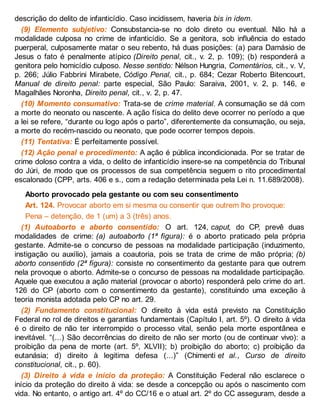 descrição do delito de infanticídio. Caso incidissem, haveria bis in idem.
(9) Elemento subjetivo: Consubstancia-se no dolo direto ou eventual. Não há a
modalidade culposa no crime de infanticídio. Se a genitora, sob influência do estado
puerperal, culposamente matar o seu rebento, há duas posições: (a) para Damásio de
Jesus o fato é penalmente atípico (Direito penal, cit., v. 2, p. 109); (b) responderá a
genitora pelo homicídio culposo. Nesse sentido: Nélson Hungria, Comentários, cit., v. V,
p. 266; Júlio Fabbrini Mirabete, Código Penal, cit., p. 684; Cezar Roberto Bitencourt,
Manual de direito penal: parte especial, São Paulo: Saraiva, 2001, v. 2, p. 146, e
Magalhães Noronha, Direito penal, cit., v. 2, p. 47.
(10) Momento consumativo: Trata-se de crime material. A consumação se dá com
a morte do neonato ou nascente. A ação física do delito deve ocorrer no período a que
a lei se refere, “durante ou logo após o parto”, diferentemente da consumação, ou seja,
a morte do recém-nascido ou neonato, que pode ocorrer tempos depois.
(11) Tentativa: É perfeitamente possível.
(12) Ação penal e procedimento: A ação é pública incondicionada. Por se tratar de
crime doloso contra a vida, o delito de infanticídio insere-se na competência do Tribunal
do Júri, de modo que os processos de sua competência seguem o rito procedimental
escalonado (CPP, arts. 406 e s., com a redação determinada pela Lei n. 11.689/2008).
Aborto provocado pela gestante ou com seu consentimento
Art. 124. Provocar aborto em si mesma ou consentir que outrem lho provoque:
Pena – detenção, de 1 (um) a 3 (três) anos.
(1) Autoaborto e aborto consentido: O art. 124, caput, do CP, prevê duas
modalidades de crime: (a) autoaborto (1ª figura): é o aborto praticado pela própria
gestante. Admite-se o concurso de pessoas na modalidade participação (induzimento,
instigação ou auxílio), jamais a coautoria, pois se trata de crime de mão própria; (b)
aborto consentido (2ª figura): consiste no consentimento da gestante para que outrem
nela provoque o aborto. Admite-se o concurso de pessoas na modalidade participação.
Aquele que executou a ação material (provocar o aborto) responderá pelo crime do art.
126 do CP (aborto com o consentimento da gestante), constituindo uma exceção à
teoria monista adotada pelo CP no art. 29.
(2) Fundamento constitucional: O direito à vida está previsto na Constituição
Federal no rol de direitos e garantias fundamentais (Capítulo I, art. 5º). O direito à vida
é o direito de não ter interrompido o processo vital, senão pela morte espontânea e
inevitável. “(...) São decorrências do direito de não ser morto (ou de continuar vivo): a
proibição da pena de morte (art. 5º, XLVII); b) proibição do aborto; c) proibição da
eutanásia; d) direito à legitima defesa (...)” (Chimenti et al., Curso de direito
constitucional, cit., p. 60).
(3) Direito à vida e início da proteção: A Constituição Federal não esclarece o
início da proteção do direito à vida: se desde a concepção ou após o nascimento com
vida. No entanto, o antigo art. 4º do CC/16 e o atual art. 2º do CC asseguram, desde a
 