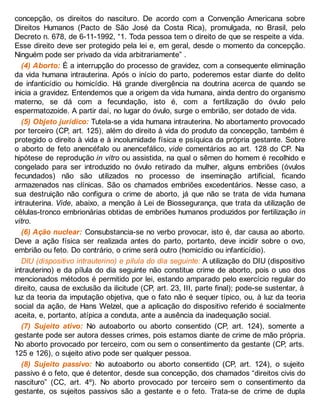 concepção, os direitos do nascituro. De acordo com a Convenção Americana sobre
Direitos Humanos (Pacto de São José da Costa Rica), promulgada, no Brasil, pelo
Decreto n. 678, de 6-11-1992, “1. Toda pessoa tem o direito de que se respeite a vida.
Esse direito deve ser protegido pela lei e, em geral, desde o momento da concepção.
Ninguém pode ser privado da vida arbitrariamente” .
(4) Aborto: É a interrupção do processo de gravidez, com a consequente eliminação
da vida humana intrauterina. Após o início do parto, poderemos estar diante do delito
de infanticídio ou homicídio. Há grande divergência na doutrina acerca de quando se
inicia a gravidez. Entendemos que a origem da vida humana, ainda dentro do organismo
materno, se dá com a fecundação, isto é, com a fertilização do óvulo pelo
espermatozoide. A partir daí, no lugar do óvulo, surge o embrião, ser dotado de vida.
(5) Objeto jurídico: Tutela-se a vida humana intrauterina. No abortamento provocado
por terceiro (CP, art. 125), além do direito à vida do produto da concepção, também é
protegido o direito à vida e à incolumidade física e psíquica da própria gestante. Sobre
o aborto de feto anencéfalo ou anencefálico, vide comentários ao art. 128 do CP. Na
hipótese de reprodução in vitro ou assistida, na qual o sêmen do homem é recolhido e
congelado para ser introduzido no óvulo retirado da mulher, alguns embriões (óvulos
fecundados) não são utilizados no processo de inseminação artificial, ficando
armazenados nas clínicas. São os chamados embriões excedentários. Nesse caso, a
sua destruição não configura o crime de aborto, já que não se trata de vida humana
intrauterina. Vide, abaixo, a menção à Lei de Biossegurança, que trata da utilização de
células-tronco embrionárias obtidas de embriões humanos produzidos por fertilização in
vitro.
(6) Ação nuclear: Consubstancia-se no verbo provocar, isto é, dar causa ao aborto.
Deve a ação física ser realizada antes do parto, portanto, deve incidir sobre o ovo,
embrião ou feto. Do contrário, o crime será outro (homicídio ou infanticídio).
DIU (dispositivo intrauterino) e pílula do dia seguinte: A utilização do DIU (dispositivo
intrauterino) e da pílula do dia seguinte não constitue crime de aborto, pois o uso dos
mencionados métodos é permitido por lei, estando amparado pelo exercício regular do
direito, causa de exclusão da ilicitude (CP, art. 23, III, parte final); pode-se sustentar, à
luz da teoria da imputação objetiva, que o fato não é sequer típico, ou, à luz da teoria
social da ação, de Hans Welzel, que a aplicação do dispositivo referido é socialmente
aceita, e, portanto, atípica a conduta, ante a ausência da inadequação social.
(7) Sujeito ativo: No autoaborto ou aborto consentido (CP, art. 124), somente a
gestante pode ser autora desses crimes, pois estamos diante de crime de mão própria.
No aborto provocado por terceiro, com ou sem o consentimento da gestante (CP, arts.
125 e 126), o sujeito ativo pode ser qualquer pessoa.
(8) Sujeito passivo: No autoaborto ou aborto consentido (CP, art. 124), o sujeito
passivo é o feto, que é detentor, desde sua concepção, dos chamados “direitos civis do
nascituro” (CC, art. 4º). No aborto provocado por terceiro sem o consentimento da
gestante, os sujeitos passivos são a gestante e o feto. Trata-se de crime de dupla
 