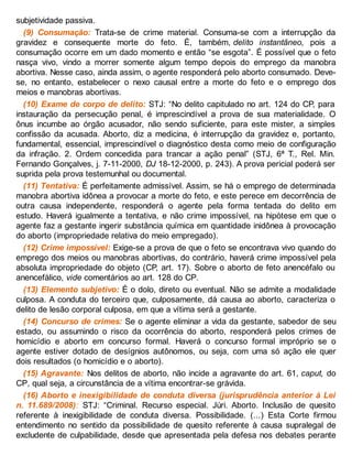 subjetividade passiva.
(9) Consumação: Trata-se de crime material. Consuma-se com a interrupção da
gravidez e consequente morte do feto. É, também, delito instantâneo, pois a
consumação ocorre em um dado momento e então “se esgota”. É possível que o feto
nasça vivo, vindo a morrer somente algum tempo depois do emprego da manobra
abortiva. Nesse caso, ainda assim, o agente responderá pelo aborto consumado. Deve-
se, no entanto, estabelecer o nexo causal entre a morte do feto e o emprego dos
meios e manobras abortivas.
(10) Exame de corpo de delito: STJ: “No delito capitulado no art. 124 do CP, para
instauração da persecução penal, é imprescindível a prova de sua materialidade. O
ônus incumbe ao órgão acusador, não sendo suficiente, para este mister, a simples
confissão da acusada. Aborto, diz a medicina, é interrupção da gravidez e, portanto,
fundamental, essencial, imprescindível o diagnóstico desta como meio de configuração
da infração. 2. Ordem concedida para trancar a ação penal” (STJ, 6ª T., Rel. Min.
Fernando Gonçalves, j. 7-11-2000, DJ 18-12-2000, p. 243). A prova pericial poderá ser
suprida pela prova testemunhal ou documental.
(11) Tentativa: É perfeitamente admissível. Assim, se há o emprego de determinada
manobra abortiva idônea a provocar a morte do feto, e este perece em decorrência de
outra causa independente, responderá o agente pela forma tentada do delito em
estudo. Haverá igualmente a tentativa, e não crime impossível, na hipótese em que o
agente faz a gestante ingerir substância química em quantidade inidônea à provocação
do aborto (impropriedade relativa do meio empregado).
(12) Crime impossível: Exige-se a prova de que o feto se encontrava vivo quando do
emprego dos meios ou manobras abortivas, do contrário, haverá crime impossível pela
absoluta impropriedade do objeto (CP, art. 17). Sobre o aborto de feto anencéfalo ou
anencefálico, vide comentários ao art. 128 do CP.
(13) Elemento subjetivo: É o dolo, direto ou eventual. Não se admite a modalidade
culposa. A conduta do terceiro que, culposamente, dá causa ao aborto, caracteriza o
delito de lesão corporal culposa, em que a vítima será a gestante.
(14) Concurso de crimes: Se o agente eliminar a vida da gestante, sabedor de seu
estado, ou assumindo o risco da ocorrência do aborto, responderá pelos crimes de
homicídio e aborto em concurso formal. Haverá o concurso formal impróprio se o
agente estiver dotado de desígnios autônomos, ou seja, com uma só ação ele quer
dois resultados (o homicídio e o aborto).
(15) Agravante: Nos delitos de aborto, não incide a agravante do art. 61, caput, do
CP, qual seja, a circunstância de a vítima encontrar-se grávida.
(16) Aborto e inexigibilidade de conduta diversa (jurisprudência anterior à Lei
n. 11.689/2008): STJ: “Criminal. Recurso especial. Júri. Aborto. Inclusão de quesito
referente à inexigibilidade de conduta diversa. Possibilidade. (...) Esta Corte firmou
entendimento no sentido da possibilidade de quesito referente à causa supralegal de
excludente de culpabilidade, desde que apresentada pela defesa nos debates perante
 