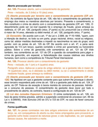Aborto provocado por terceiro
Art. 125. Provocar aborto, sem o consentimento da gestante:
Pena – reclusão, de 3 (três) a 10 (dez) anos.
(1) Aborto provocado por terceiro sem o consentimento da gestante (CP, art.
125): Ao contrário da figura típica do art. 126, não há o consentimento da gestante no
emprego dos meios ou manobras abortivas por terceiro. Presente o consentimento, o
fato constituirá o crime de aborto com o consentimento da gestante (CP, art. 126). O
dissentimento pode ser (a) real (quando há o emprego de fraude, grave ameaça ou
violência, cf. CP, art. 126, parágrafo único, 2ª parte) ou (b) presumido (se a vítima não
é maior de 14 anos, alienada ou débil mental, cf. art. 126, parágrafo único, 1ª parte).
(2) Genocídio: De acordo com o art. 1º da Lei n. 2.889, de 1º-10-1956, “quem, com
a intenção de destruir, no todo ou em parte, grupo nacional, étnico, racial ou religioso,
como tal: adotar medidas destinadas a impedir os nascimentos no seio do grupo; será
punido: com as penas do art. 125 do CP. De acordo com o art. 4º, a pena será
agravada de 1/3 (um terço), quando cometido o crime por governante ou funcionário
público. Sobre o crime de genocídio, vide comentários ao art. 121 do CP. Vide
também, nos comentários ao art. 121 do CP, a questão da competência para julgar o
crime de genocídio, em especial, a federalização das causas relativas aos direitos
humanos, bem como a competência do Tribunal Penal Internacional.
Art. 126. Provocar aborto com o consentimento da gestante:
Pena – reclusão, de 1 (um) a 4 (quatro) anos.
Parágrafo único. Aplica-se a pena do artigo anterior, se a gestante não é maior de
14 (quatorze) anos, ou é alienada ou débil mental, ou se o consentimento é obtido
mediante fraude, grave ameaça ou violência.
(1) Aborto provocado por terceiro com o consentimento da gestante (CP, art.
126): Na hipótese em que a gestante consente para que outrem lhe provoque o aborto,
esse terceiro responderá pelo crime do art. 126 e a gestante pelo delito do art. 124, 2ª
parte, do CP. Trata-se de exceção à teoria monista do concurso de pessoas. Admite-
se o concurso de pessoas. O consentimento da gestante deve durar por todo o
procedimento do aborto, do contrário, haverá a configuração do art. 125 do CP.
(2) Lei dos Juizados Especiais Criminais: O crime contemplado no art. 126, em
face da pena mínima prevista, admite a suspensão condicional do processo (art. 89 da
Lei n. 9.099/95). Vide Súmulas 243 do STJ e 723 do STF, no caso de haver concurso
de crimes.
Forma qualificada
Art. 127. As penas cominadas nos dois artigos anteriores são aumentadas de um
terço, se, em consequência do aborto ou dos meios empregados para provocá-lo, a
gestante sofre lesão corporal de natureza grave; e são duplicadas, se, por qualquer
dessas causas, lhe sobrevém a morte.
 