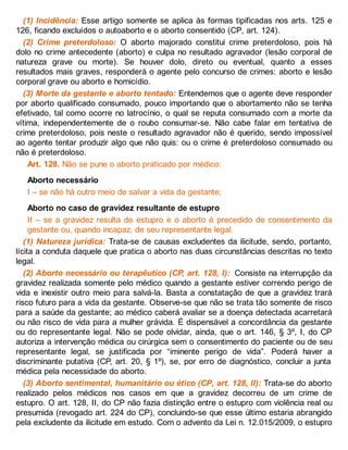 (1) Incidência: Esse artigo somente se aplica às formas tipificadas nos arts. 125 e
126, ficando excluídos o autoaborto e o aborto consentido (CP, art. 124).
(2) Crime preterdoloso: O aborto majorado constitui crime preterdoloso, pois há
dolo no crime antecedente (aborto) e culpa no resultado agravador (lesão corporal de
natureza grave ou morte). Se houver dolo, direto ou eventual, quanto a esses
resultados mais graves, responderá o agente pelo concurso de crimes: aborto e lesão
corporal grave ou aborto e homicídio.
(3) Morte da gestante e aborto tentado: Entendemos que o agente deve responder
por aborto qualificado consumado, pouco importando que o abortamento não se tenha
efetivado, tal como ocorre no latrocínio, o qual se reputa consumado com a morte da
vítima, independentemente de o roubo consumar-se. Não cabe falar em tentativa de
crime preterdoloso, pois neste o resultado agravador não é querido, sendo impossível
ao agente tentar produzir algo que não quis: ou o crime é preterdoloso consumado ou
não é preterdoloso.
Art. 128. Não se pune o aborto praticado por médico:
Aborto necessário
I – se não há outro meio de salvar a vida da gestante;
Aborto no caso de gravidez resultante de estupro
II – se a gravidez resulta de estupro e o aborto é precedido de consentimento da
gestante ou, quando incapaz, de seu representante legal.
(1) Natureza jurídica: Trata-se de causas excludentes da ilicitude, sendo, portanto,
lícita a conduta daquele que pratica o aborto nas duas circunstâncias descritas no texto
legal.
(2) Aborto necessário ou terapêutico (CP, art. 128, I): Consiste na interrupção da
gravidez realizada somente pelo médico quando a gestante estiver correndo perigo de
vida e inexistir outro meio para salvá-la. Basta a constatação de que a gravidez trará
risco futuro para a vida da gestante. Observe-se que não se trata tão somente de risco
para a saúde da gestante; ao médico caberá avaliar se a doença detectada acarretará
ou não risco de vida para a mulher grávida. É dispensável a concordância da gestante
ou do representante legal. Não se pode olvidar, ainda, que o art. 146, § 3º, I, do CP
autoriza a intervenção médica ou cirúrgica sem o consentimento do paciente ou de seu
representante legal, se justificada por “iminente perigo de vida”. Poderá haver a
discriminante putativa (CP, art. 20, § 1º), se, por erro de diagnóstico, concluir a junta
médica pela necessidade do aborto.
(3) Aborto sentimental, humanitário ou ético (CP, art. 128, II): Trata-se do aborto
realizado pelos médicos nos casos em que a gravidez decorreu de um crime de
estupro. O art. 128, II, do CP não fazia distinção entre o estupro com violência real ou
presumida (revogado art. 224 do CP), concluindo-se que esse último estaria abrangido
pela excludente da ilicitude em estudo. Com o advento da Lei n. 12.015/2009, o estupro
 
