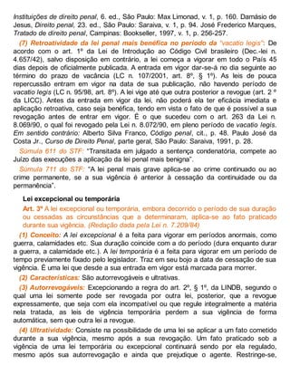 Instituições de direito penal, 6. ed., São Paulo: Max Limonad, v. 1, p. 160. Damásio de
Jesus, Direito penal, 23. ed., São Paulo: Saraiva, v. 1, p. 94. José Frederico Marques,
Tratado de direito penal, Campinas: Bookseller, 1997, v. 1, p. 256-257.
(7) Retroatividade da lei penal mais benéfica no período da “vacatio legis”: De
acordo com o art. 1º da Lei de Introdução ao Código Civil brasileiro (Dec.-lei n.
4.657/42), salvo disposição em contrário, a lei começa a vigorar em todo o País 45
dias depois de oficialmente publicada. A entrada em vigor dar-se-á no dia seguinte ao
término do prazo de vacância (LC n. 107/2001, art. 8º, § 1º). As leis de pouca
repercussão entram em vigor na data de sua publicação, não havendo período de
vacatio legis (LC n. 95/98, art. 8º). A lei vige até que outra posterior a revogue (art. 2 º
da LICC). Antes da entrada em vigor da lei, não poderá ela ter eficácia imediata e
aplicação retroativa, caso seja benéfica, tendo em vista o fato de que é possível a sua
revogação antes de entrar em vigor. É o que sucedeu com o art. 263 da Lei n.
8.069/90, o qual foi revogado pela Lei n. 8.072/90, em pleno período de vacatio legis.
Em sentido contrário: Alberto Silva Franco, Código penal, cit., p. 48. Paulo José da
Costa Jr., Curso de Direito Penal, parte geral, São Paulo: Saraiva, 1991, p. 28.
Súmula 611 do STF: “Transitada em julgado a sentença condenatória, compete ao
Juízo das execuções a aplicação da lei penal mais benigna”.
Súmula 711 do STF: “A lei penal mais grave aplica-se ao crime continuado ou ao
crime permanente, se a sua vigência é anterior à cessação da continuidade ou da
permanência”.
Lei excepcional ou temporária
Art. 3º A lei excepcional ou temporária, embora decorrido o período de sua duração
ou cessadas as circunstâncias que a determinaram, aplica-se ao fato praticado
durante sua vigência. (Redação dada pela Lei n. 7.209/84)
(1) Conceito: A lei excepcional é a feita para vigorar em períodos anormais, como
guerra, calamidades etc. Sua duração coincide com a do período (dura enquanto durar
a guerra, a calamidade etc.). A lei temporária é a feita para vigorar em um período de
tempo previamente fixado pelo legislador. Traz em seu bojo a data de cessação de sua
vigência. É uma lei que desde a sua entrada em vigor está marcada para morrer.
(2) Características: São autorrevogáveis e ultrativas.
(3) Autorrevogáveis: Excepcionando a regra do art. 2º, § 1º, da LINDB, segundo o
qual uma lei somente pode ser revogada por outra lei, posterior, que a revogue
expressamente, que seja com ela incompatível ou que regule integralmente a matéria
nela tratada, as leis de vigência temporária perdem a sua vigência de forma
automática, sem que outra lei a revogue.
(4) Ultratividade: Consiste na possibilidade de uma lei se aplicar a um fato cometido
durante a sua vigência, mesmo após a sua revogação. Um fato praticado sob a
vigência de uma lei temporária ou excepcional continuará sendo por ela regulado,
mesmo após sua autorrevogação e ainda que prejudique o agente. Restringe-se,
 