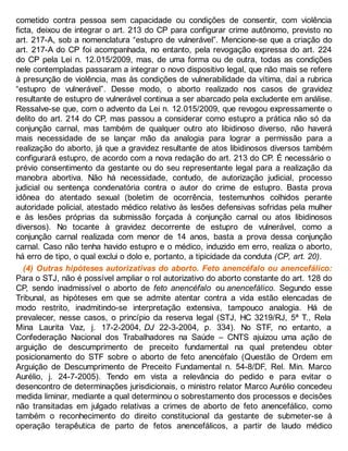cometido contra pessoa sem capacidade ou condições de consentir, com violência
ficta, deixou de integrar o art. 213 do CP para configurar crime autônomo, previsto no
art. 217-A, sob a nomenclatura “estupro de vulnerável”. Mencione-se que a criação do
art. 217-A do CP foi acompanhada, no entanto, pela revogação expressa do art. 224
do CP pela Lei n. 12.015/2009, mas, de uma forma ou de outra, todas as condições
nele contempladas passaram a integrar o novo dispositivo legal, que não mais se refere
à presunção de violência, mas às condições de vulnerabilidade da vítima, daí a rubrica
“estupro de vulnerável”. Desse modo, o aborto realizado nos casos de gravidez
resultante de estupro de vulnerável continua a ser abarcado pela excludente em análise.
Ressalve-se que, com o advento da Lei n. 12.015/2009, que revogou expressamente o
delito do art. 214 do CP, mas passou a considerar como estupro a prática não só da
conjunção carnal, mas também de qualquer outro ato libidinoso diverso, não haverá
mais necessidade de se lançar mão da analogia para lograr a permissão para a
realização do aborto, já que a gravidez resultante de atos libidinosos diversos também
configurará estupro, de acordo com a nova redação do art. 213 do CP. É necessário o
prévio consentimento da gestante ou do seu representante legal para a realização da
manobra abortiva. Não há necessidade, contudo, de autorização judicial, processo
judicial ou sentença condenatória contra o autor do crime de estupro. Basta prova
idônea do atentado sexual (boletim de ocorrência, testemunhos colhidos perante
autoridade policial, atestado médico relativo às lesões defensivas sofridas pela mulher
e às lesões próprias da submissão forçada à conjunção carnal ou atos libidinosos
diversos). No tocante à gravidez decorrente de estupro de vulnerável, como a
conjunção carnal realizada com menor de 14 anos, basta a prova dessa conjunção
carnal. Caso não tenha havido estupro e o médico, induzido em erro, realiza o aborto,
há erro de tipo, o qual exclui o dolo e, portanto, a tipicidade da conduta (CP, art. 20).
(4) Outras hipóteses autorizativas do aborto. Feto anencéfalo ou anencefálico:
Para o STJ, não é possível ampliar o rol autorizativo do aborto constante do art. 128 do
CP, sendo inadmissível o aborto de feto anencéfalo ou anencefálico. Segundo esse
Tribunal, as hipóteses em que se admite atentar contra a vida estão elencadas de
modo restrito, inadmitindo-se interpretação extensiva, tampouco analogia. Há de
prevalecer, nesse casos, o princípio da reserva legal (STJ, HC 3219/RJ, 5ª T., Rela
Mina Laurita Vaz, j. 17-2-2004, DJ 22-3-2004, p. 334). No STF, no entanto, a
Confederação Nacional dos Trabalhadores na Saúde – CNTS ajuizou uma ação de
arguição de descumprimento de preceito fundamental na qual pretendeu obter
posicionamento do STF sobre o aborto de feto anencéfalo (Questão de Ordem em
Arguição de Descumprimento de Preceito Fundamental n. 54-8/DF, Rel. Min. Marco
Aurélio, j. 24-7-2005). Tendo em vista a relevância do pedido e para evitar o
desencontro de determinações jurisdicionais, o ministro relator Marco Aurélio concedeu
medida liminar, mediante a qual determinou o sobrestamento dos processos e decisões
não transitadas em julgado relativas a crimes de aborto de feto anencefálico, como
também o reconhecimento do direito constitucional da gestante de submeter-se à
operação terapêutica de parto de fetos anencefálicos, a partir de laudo médico
 