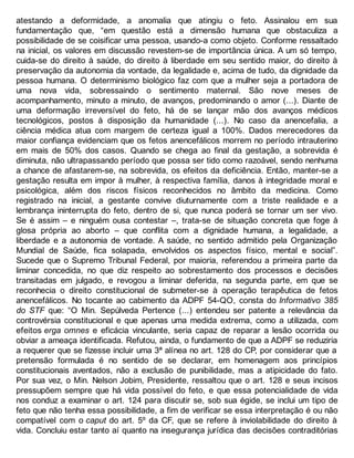 atestando a deformidade, a anomalia que atingiu o feto. Assinalou em sua
fundamentação que, “em questão está a dimensão humana que obstaculiza a
possibilidade de se coisificar uma pessoa, usando-a como objeto. Conforme ressaltado
na inicial, os valores em discussão revestem-se de importância única. A um só tempo,
cuida-se do direito à saúde, do direito à liberdade em seu sentido maior, do direito à
preservação da autonomia da vontade, da legalidade e, acima de tudo, da dignidade da
pessoa humana. O determinismo biológico faz com que a mulher seja a portadora de
uma nova vida, sobressaindo o sentimento maternal. São nove meses de
acompanhamento, minuto a minuto, de avanços, predominando o amor (...). Diante de
uma deformação irreversível do feto, há de se lançar mão dos avanços médicos
tecnológicos, postos à disposição da humanidade (...). No caso da anencefalia, a
ciência médica atua com margem de certeza igual a 100%. Dados merecedores da
maior confiança evidenciam que os fetos anencefálicos morrem no período intrauterino
em mais de 50% dos casos. Quando se chega ao final da gestação, a sobrevida é
diminuta, não ultrapassando período que possa ser tido como razoável, sendo nenhuma
a chance de afastarem-se, na sobrevida, os efeitos da deficiência. Então, manter-se a
gestação resulta em impor à mulher, à respectiva família, danos à integridade moral e
psicológica, além dos riscos físicos reconhecidos no âmbito da medicina. Como
registrado na inicial, a gestante convive diuturnamente com a triste realidade e a
lembrança ininterrupta do feto, dentro de si, que nunca poderá se tornar um ser vivo.
Se é assim – e ninguém ousa contestar –, trata-se de situação concreta que foge à
glosa própria ao aborto – que conflita com a dignidade humana, a legalidade, a
liberdade e a autonomia de vontade. A saúde, no sentido admitido pela Organização
Mundial de Saúde, fica solapada, envolvidos os aspectos físico, mental e social”.
Sucede que o Supremo Tribunal Federal, por maioria, referendou a primeira parte da
liminar concedida, no que diz respeito ao sobrestamento dos processos e decisões
transitadas em julgado, e revogou a liminar deferida, na segunda parte, em que se
reconhecia o direito constitucional de submeter-se à operação terapêutica de fetos
anencefálicos. No tocante ao cabimento da ADPF 54-QO, consta do Informativo 385
do STF que: “O Min. Sepúlveda Pertence (...) entendeu ser patente a relevância da
controvérsia constitucional e que apenas uma medida extrema, como a utilizada, com
efeitos erga omnes e eficácia vinculante, seria capaz de reparar a lesão ocorrida ou
obviar a ameaça identificada. Refutou, ainda, o fundamento de que a ADPF se reduziria
a requerer que se fizesse incluir uma 3ª alínea no art. 128 do CP, por considerar que a
pretensão formulada é no sentido de se declarar, em homenagem aos princípios
constitucionais aventados, não a exclusão de punibilidade, mas a atipicidade do fato.
Por sua vez, o Min. Nelson Jobim, Presidente, ressaltou que o art. 128 e seus incisos
pressupõem sempre que há vida possível do feto, e que essa potencialidade de vida
nos conduz a examinar o art. 124 para discutir se, sob sua égide, se inclui um tipo de
feto que não tenha essa possibilidade, a fim de verificar se essa interpretação é ou não
compatível com o caput do art. 5º da CF, que se refere à inviolabilidade do direito à
vida. Concluiu estar tanto aí quanto na insegurança jurídica das decisões contraditórias
 