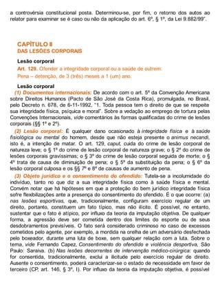 a controvérsia constitucional posta. Determinou-se, por fim, o retorno dos autos ao
relator para examinar se é caso ou não da aplicação do art. 6º, § 1º, da Lei 9.882/99”.
CAPÍTULO II
DAS LESÕES CORPORAIS
Lesão corporal
Art. 129. Ofender a integridade corporal ou a saúde de outrem:
Pena – detenção, de 3 (três) meses a 1 (um) ano.
Lesão corporal
(1) Documentos internacionais: De acordo com o art. 5º da Convenção Americana
sobre Direitos Humanos (Pacto de São José da Costa Rica), promulgada, no Brasil,
pelo Decreto n. 678, de 6-11-1992, “1. Toda pessoa tem o direito de que se respeite
sua integridade física, psíquica e moral”. Sobre a vedação ao emprego de tortura pelas
Convenções Internacionais, vide comentários às formas qualificadas do crime de lesões
corporais (§§ 1º e 2º).
(2) Lesão corporal: É qualquer dano ocasionado à integ