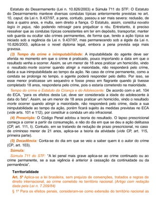 Estatuto do Desarmamento (Lei n. 10.826/2003) e Súmula 711 do STF: O Estatuto
do Desarmamento manteve diversas condutas típicas anteriormente previstas no art.
10, caput, da Lei n. 9.437/97, a pena, contudo, passou a ser mais severa: reclusão, de
dois a quatro anos, e multa, sem direito a fiança. O Estatuto, assim, constitui novatio
legis in pejus, não podendo retroagir para prejudicar o réu. Entretanto, é preciso
ressalvar que as condutas típicas consistentes em ter em depósito, transportar, manter
sob guarda ou ocultar são crimes permanentes, de forma que, tendo a ação típica se
iniciado sob a regência da Lei n. 9.437/97, mas permanecendo sob a égide da Lei n.
10.826/2003, aplica-se o novel diploma legal, embora a pena prevista seja mais
gravosa.
(3) Tempo do crime e inimputabilidade: A imputabilidade do agente deve ser
aferida no momento em que o crime é praticado, pouco importando a data em que o
resultado venha a ocorrer. Assim, se um menor de 18 anos praticar um homicídio, vindo
o resultado morte ocorrer quando atingir a maioridade, não responderá pelo crime,
dada a sua inimputabilidade ao tempo da ação. No caso de crime permanente, como a
conduta se prolonga no tempo, o agente poderá responder pelo delito. Por isso, se
esse menor praticasse um sequestro e fosse preso em flagrante quando já tivesse
completado 18 anos, responderia pelo crime, pois o estaria cometendo na maioridade.
Tempo do crime e Estatuto da Criança e do Adolescente: De acordo com o art. 104
do ECA, “para os efeitos desta Lei, deve ser considerada a idade do adolescente à
data do fato”. Assim, se um menor de 18 anos praticar um homicídio, vindo o resultado
morte ocorrer quando atingir a maioridade, não responderá pelo crime, dada a sua
inimputabilidade ao tempo da ação, porém ficará sujeito às medidas previstas no ECA
(vide arts. 101 e 112), por constituir a conduta um ato infracional.
(4) Prescrição: O Código Penal adotou a teoria do resultado. O lapso prescricional
começa a correr a partir da consumação, e não do dia em que se deu a ação delituosa
(CP, art. 111, I). Contudo, em se tratando de redução de prazo prescricional, no caso
de criminoso menor de 21 anos, aplica-se a teoria da atividade (vide CP, art. 115,
primeira parte).
(5) Decadência: Conta-se do dia em que se veio a saber quem é o autor do crime
(CP, art. 103).
Súmula:
Súmula 711 do STF: “A lei penal mais grave aplica-se ao crime continuado ou ao
crime permanente, se a sua vigência é anterior à cessação da continuidade ou da
permanência”.
Territorialidade
Art. 5º Aplica-se a lei brasileira, sem prejuízo de convenções, tratados e regras de
direito internacional, ao crime cometido no território nacional. (Artigo com redação
dada pela Lei n. 7.209/84)
§ 1º Para os efeitos penais, consideram-se como extensão do território nacional as
 