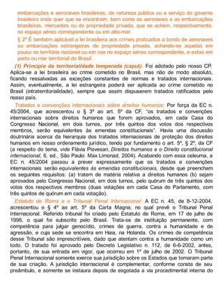 embarcações e aeronaves brasileiras, de natureza pública ou a serviço do governo
brasileiro onde quer que se encontrem, bem como as aeronaves e as embarcações
brasileiras, mercantes ou de propriedade privada, que se achem, respectivamente,
no espaço aéreo correspondente ou em alto-mar.
§ 2º É também aplicável a lei brasileira aos crimes praticados a bordo de aeronaves
ou embarcações estrangeiras de propriedade privada, achando-se aquelas em
pouso no território nacional ou em voo no espaço aéreo correspondente, e estas em
porto ou mar territorial do Brasil.
(1) Princípio da territorialidade temperada (caput): Foi adotado pelo nosso CP.
Aplica-se a lei brasileira ao crime cometido no Brasil, mas não de modo absoluto,
ficando ressalvadas as exceções constantes de normas e tratados internacionais.
Assim, eventualmente, a lei estrangeira poderá ser aplicada ao crime cometido no
Brasil (intraterritorialidade), sempre que assim dispuserem tratados ratificados pelo
nosso país.
Tratados e convenções internacionais sobre direitos humanos: Por força da EC n.
45/2004, que acrescentou o § 3º ao art. 5º da CF, “os tratados e convenções
internacionais sobre direitos humanos que forem aprovados, em cada Casa do
Congresso Nacional, em dois turnos, por três quintos dos votos dos respectivos
membros, serão equivalentes às emendas constitucionais”. Havia uma discussão
doutrinária acerca da hierarquia dos tratados internacionais de proteção dos direitos
humanos em nosso ordenamento jurídico, tendo por fundamento o art. 5º, § 2º, da CF
(a respeito do tema, vide Flávia Piovesan, Direitos humanos e o Direito constitucional
internacional, 6. ed., São Paulo: Max Limonad, 2004). Acabando com essa celeuma, a
EC n. 45/2004 passou a prever expressamente que os tratados e convenções
internacionais serão equivalentes às emendas constitucionais, desde que preencham
os seguintes requisitos: (a) tratem de matéria relativa a direitos humanos (b) sejam
aprovados pelo Congresso Nacional, em dois turnos, pelo quórum de três quintos dos
votos dos respectivos membros (duas votações em cada Casa do Parlamento, com
três quintos de quórum em cada votação).
Estatuto de Roma e o Tribunal Penal Internacional: A EC n. 45, de 8-12-2004,
acrescentou o § 4º ao art. 5º da Carta Magna, no qual prevê o Tribunal Penal
Internacional. Referido tribunal foi criado pelo Estatuto de Roma, em 17 de julho de
1998, o qual foi subscrito pelo Brasil. Trata-se de instituição permanente, com
competência para julgar genocídio, crimes de guerra, contra a humanidade e de
agressão, e cuja sede se encontra em Haia, na Holanda. Os crimes de competência
desse Tribunal são imprescritíveis, dado que atentam contra a humanidade como um
todo. O tratado foi aprovado pelo Decreto Legislativo n. 112, de 6-6-2002, antes,
portanto, de sua entrada em vigor, que ocorreu em 1º de julho de 2002. O Tribunal
Penal Internacional somente exerce sua jurisdição sobre os Estados que tomaram parte
de sua criação. A jurisdição internacional é complementar, conforme consta de seu
preâmbulo, e somente se instaura depois de esgotada a via procedimental interna do
 