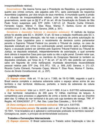 irresponsabilidade relativa).
Governadores: Da mesma forma que o Presidente da República, os governadores,
quanto aos crimes comuns, são julgados pelo STJ, após autorização da respectiva
Assembleia Legislativa, por dois terços de seus membros. A imunidade quanto à prisão
e a cláusula de irresponsabilidade relativa (vide item acima) não beneficiam os
governadores, sendo que os §§ 5º e 6º do art. 49 da Constituição do Estado de São
Paulo foram suspensos pelo STF (ADIn 1.021-2) (cf. Ricardo Cunha Chimenti,
Fernando Capez, Márcio F. Elias Rosa, Marisa F. Santos, Curso de direito
constitucional, 3. ed., São Paulo: Saraiva, 2006, p. 301).
Senadores e deputados federais (e deputados estaduais): O instituto da licença
prévia foi abolido pela EC n. 35/2001. O art. 53 teve a redação modificada pela EC n.
35/2001. A partir dessa alteração, não há mais a exigência de prévia autorização da
respectiva Casa Legislativa para o recebimento da denúncia contra parlamentar
perante o Supremo Tribunal Federal (ou perante o Tribunal de Justiça, no caso de
deputado estadual) por crime (ou contravenção penal) ocorrido após a diplomação.
Agora, a acusação poderá ser admitida pelo Supremo Tribunal Federal (ou Tribunal de
Justiça, se deputado estadual), independentemente de autorização, o qual somente
dará ciência à respectiva Casa para que suste ou não a ação penal. Convém notar que,
desde a expedição do diploma, os membros do Congresso Nacional (e também os
deputados estaduais, por força do § 1º do art. 27 da CF) não poderão ser presos,
salvo em flagrante de crime inafiançável, imunidade denominada incoercibilidade
pessoal relativa pelo STF (Inq. 510, RTJ, 135, p. 509, JUIS: Saraiva, n. 21) (Cf.
Ricardo Cunha Chimenti, Fernando Capez, Márcio F. Elias Rosa, Marisa F. Santos,
Curso de Direito Constitucional, cit., p. 257).
Legislação especial
(1) Espaço aéreo: Vide art. 11 da Lei n. 7.565, de 19-12-1986, segundo o qual o
Brasil exerce completa e exclusiva soberania sobre o espaço aéreo acima de seu
território e mar territorial. Adotou-se, portanto, a teoria da soberania da coluna
atmosférica.
(2) Mar territorial: Vide Lei n. 8.617, de 4-1-1993. A Lei n. 8.617/93 redimensionou
o mar territorial, reduzindo-o de 200 para 12 milhas marítimas de largura. A
competência para processo e julgamento de crime a bordo de navio que se encontre
além das 12 milhas do mar territorial é do país sob cuja bandeira ele navega: TRF, 4ª
Região, HC 9304230357, 2ª T., Rel. Des. Luiza Dias Cassales, j. 16-9-1993.
(3) Zona contígua e zona econômica exclusiva: Vide Lei n. 8.617/93.
(4) Contravenções penais: De acordo com o art. 2º do Decreto-lei n. 3.688, de 3-
10-1941, “A lei brasileira só é aplicável à contravenção praticada no território nacional”.
Consagrou-se, assim, o princípio da territorialidade exclusiva.
Tratados e Convenções Internacionais
(1) Espaço cósmico: O Brasil subscreveu o Tratado sobre Exploração e Uso do
 