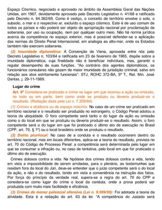 Espaço Cósmico, negociado e aprovado no âmbito da Assembleia Geral das Nações
Unidas, em 1967, devidamente aprovado pelo Decreto Legislativo n. 41/68 e ratificado
pelo Decreto n. 64.362/69. Como é cediço, o conceito de território envolve o solo, o
subsolo, o mar e o respectivo ar, excluído o espaço cósmico. Este é de uso comum de
todos os países e não poderá ser objeto de apropriação nacional por proclamação de
soberania, por uso ou ocupação, nem por qualquer outro meio. Não há norma jurídica
acerca da competência no espaço exterior, mas é possível defender-se a aplicação
das normas do Direito Penal Internacional, em analogia ao alto-mar, onde os Estados
também não exercem soberania.
(2) Imunidade diplomática: A Convenção de Viena, aprovada entre nós pelo
Decreto Legislativo n. 103/64 e ratificada em 23 de fevereiro de 1965, dispõe sobre a
imunidade diplomática, cuja finalidade não é beneficiar indivíduos, mas, garantir o
regular desempenho de suas funções. “Ao contrário dos agentes diplomáticos, os
funcionários consulares não gozam de maior imunidade de jurisdição criminal, salvo em
relação aos atos estritamente funcionais”: STJ, ROHC 372-BA, 5ª T., Rel. Min. José
Dantas, j. 29-11-1989.
Lugar do crime
Art. 6º Considera-se praticado o crime no lugar em que ocorreu a ação ou omissão,
no todo ou em parte, bem como onde se produziu ou deveria produzir-se o
resultado. (Redação dada pela Lei n. 7.209/84)
(1) Crimes a distância ou de espaço máximo: No caso de um crime ser praticado em
território nacional e o resultado ser produzido no estrangeiro, o Código Penal adotou a
teoria da ubiquidade. O foro competente será tanto o do lugar da ação ou omissão
como o do local em que se produziu ou deveria produzir-se o resultado. Assim, o foro
competente será o do lugar em que foi praticado o último ato de execução no Brasil
(CPP, art. 70, § 1º) ou o local brasileiro onde se produziu o resultado.
(2) Delito plurilocal: No caso de a conduta e o resultado ocorrerem dentro do
território nacional, mas em locais diferentes, aplica-se a teoria do resultado, prevista no
art. 70 do Código de Processo Penal: a competência será determinada pelo lugar em
que se consumar a infração ou, no caso de tentativa, pelo local em que for praticado o
último ato de execução.
Crimes dolosos contra a vida: Na hipótese dos crimes dolosos contra a vida, tendo
em vista a impossibilidade de serem arroladas, para o plenário, as testemunhas que
residam fora do local do Júri, deve-se entender que o juízo competente será o do local
da ação, e não o do resultado, tendo em vista a conveniência na instrução dos fatos.
Por força do princípio da verdade real, supera-se a regra do art. 70 do CPP e
considera-se como lugar do crime o local da conduta, onde a prova poderá ser
produzida com muito mais facilidade e eficiência.
(3) Crimes de menor potencial ofensivo (Lei n. 9.099/95): Foi adotada a teoria da
atividade. Esta é a redação do art. 63 da lei: “A competência do Juizado será
 