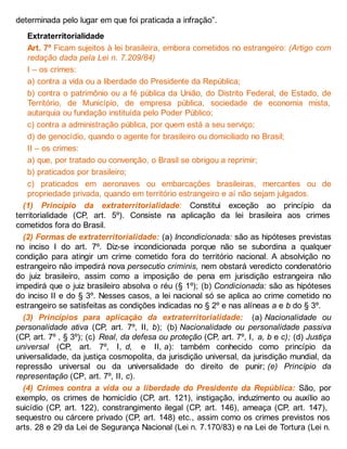 determinada pelo lugar em que foi praticada a infração”.
Extraterritorialidade
Art. 7º Ficam sujeitos à lei brasileira, embora cometidos no estrangeiro: (Artigo com
redação dada pela Lei n. 7.209/84)
I – os crimes:
a) contra a vida ou a liberdade do Presidente da República;
b) contra o patrimônio ou a fé pública da União, do Distrito Federal, de Estado, de
Território, de Município, de empresa pública, sociedade de economia mista,
autarquia ou fundação instituída pelo Poder Público;
c) contra a administração pública, por quem está a seu serviço;
d) de genocídio, quando o agente for brasileiro ou domiciliado no Brasil;
II – os crimes:
a) que, por tratado ou convenção, o Brasil se obrigou a reprimir;
b) praticados por brasileiro;
c) praticados em aeronaves ou embarcações brasileiras, mercantes ou de
propriedade privada, quando em território estrangeiro e aí não sejam julgados.
(1) Princípio da extraterritorialidade: Constitui exceção ao princípio da
territorialidade (CP, art. 5º). Consiste na aplicação da lei brasileira aos crimes
cometidos fora do Brasil.
(2) Formas de extraterritorialidade: (a) Incondicionada: são as hipóteses previstas
no inciso I do art. 7º. Diz-se incondicionada porque não se subordina a qualquer
condição para atingir um crime cometido fora do território nacional. A absolvição no
estrangeiro não impedirá nova persecutio criminis, nem obstará veredicto condenatório
do juiz brasileiro, assim como a imposição de pena em jurisdição estrangeira não
impedirá que o juiz brasileiro absolva o réu (§ 1º); (b) Condicionada: são as hipóteses
do inciso II e do § 3º. Nesses casos, a lei nacional só se aplica ao crime cometido no
estrangeiro se satisfeitas as condições indicadas no § 2º e nas alíneas a e b do § 3º.
(3) Princípios para aplicação da extraterritorialidade: (a) Nacionalidade ou
personalidade ativa (CP, art. 7º, II, b); (b) Nacionalidade ou personalidade passiva
(CP, art. 7º , § 3º); (c) Real, da defesa ou proteção (CP, art. 7º, I, a, b e c); (d) Justiça
universal (CP, art. 7º, I, d, e II, a): também conhecido como princípio da
universalidade, da justiça cosmopolita, da jurisdição universal, da jurisdição mundial, da
repressão universal ou da universalidade do direito de punir; (e) Princípio da
representação (CP, art. 7º, II, c).
(4) Crimes contra a vida ou a liberdade do Presidente da República: São, por
exemplo, os crimes de homicídio (CP, art. 121), instigação, induzimento ou auxílio ao
suicídio (CP, art. 122), constrangimento ilegal (CP, art. 146), ameaça (CP, art. 147),
sequestro ou cárcere privado (CP, art. 148) etc., assim como os crimes previstos nos
arts. 28 e 29 da Lei de Segurança Nacional (Lei n. 7.170/83) e na Lei de Tortura (Lei n.
 