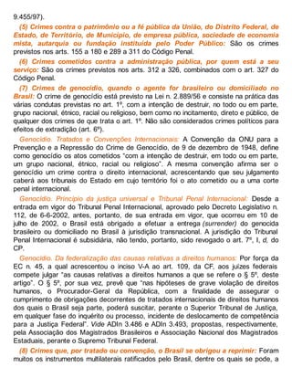 9.455/97).
(5) Crimes contra o patrimônio ou a fé pública da União, do Distrito Federal, de
Estado, de Território, de Município, de empresa pública, sociedade de economia
mista, autarquia ou fundação instituída pelo Poder Público: São os crimes
previstos nos arts. 155 a 180 e 289 a 311 do Código Penal.
(6) Crimes cometidos contra a administração pública, por quem está a seu
serviço: São os crimes previstos nos arts. 312 a 326, combinados com o art. 327 do
Código Penal.
(7) Crimes de genocídio, quando o agente for brasileiro ou domiciliado no
Brasil: O crime de genocídio está previsto na Lei n. 2.889/56 e consiste na prática das
várias condutas previstas no art. 1º, com a intenção de destruir, no todo ou em parte,
grupo nacional, étnico, racial ou religioso, bem como no incitamento, direto e público, de
qualquer dos crimes de que trata o art. 1º. Não são considerados crimes políticos para
efeitos de extradição (art. 6º).
Genocídio. Tratados e Convenções Internacionais: A Convenção da ONU para a
Prevenção e a Repressão do Crime de Genocídio, de 9 de dezembro de 1948, define
como genocídio os atos cometidos “com a intenção de destruir, em todo ou em parte,
um grupo nacional, étnico, racial ou religioso”. A mesma convenção afirma ser o
genocídio um crime contra o direito internacional, acrescentando que seu julgamento
caberá aos tribunais do Estado em cujo território foi o ato cometido ou a uma corte
penal internacional.
Genocídio. Princípio da justiça universal e Tribunal Penal Internacional: Desde a
entrada em vigor do Tribunal Penal Internacional, aprovado pelo Decreto Legislativo n.
112, de 6-6-2002, antes, portanto, de sua entrada em vigor, que ocorreu em 10 de
julho de 2002, o Brasil está obrigado a efetuar a entrega (surrender) do genocida
brasileiro ou domiciliado no Brasil à jurisdição transnacional. A jurisdição do Tribunal
Penal Internacional é subsidiária, não tendo, portanto, sido revogado o art. 7º, I, d, do
CP.
Genocídio. Da federalização das causas relativas a direitos humanos: Por força da
EC n. 45, a qual acrescentou o inciso V-A ao art. 109, da CF, aos juízes federais
compete julgar “as causas relativas a direitos humanos a que se refere o § 5º, deste
artigo”. O § 5º, por sua vez, prevê que “nas hipóteses de grave violação de direitos
humanos, o Procurador-Geral da República, com a finalidade de assegurar o
cumprimento de obrigações decorrentes de tratados internacionais de direitos humanos
dos quais o Brasil seja parte, poderá suscitar, perante o Superior Tribunal de Justiça,
em qualquer fase do inquérito ou processo, incidente de deslocamento de competência
para a Justiça Federal”. Vide ADIn 3.486 e ADIn 3.493, propostas, respectivamente,
pela Associação dos Magistrados Brasileiros e Associação Nacional dos Magistrados
Estaduais, perante o Supremo Tribunal Federal.
(8) Crimes que, por tratado ou convenção, o Brasil se obrigou a reprimir: Foram
muitos os instrumentos multilaterais ratificados pelo Brasil, dentre os quais se pode, a
 