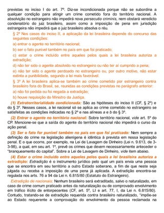 previstas no inciso I do art. 7º. Diz-se incondicionada porque não se subordina a
qualquer condição para atingir um crime cometido fora do território nacional. A
absolvição no estrangeiro não impedirá nova persecutio criminis, nem obstará veredicto
condenatório do juiz brasileiro, assim como a imposição de pena em jurisdição
estrangeira não impedirá que o juiz brasileiro absolva o réu.
§ 2º Nos casos do inciso II, a aplicação da lei brasileira depende do concurso das
seguintes condições:
a) entrar o agente no território nacional;
b) ser o fato punível também no país em que foi praticado;
c) estar o crime incluído entre aqueles pelos quais a lei brasileira autoriza a
extradição;
d) não ter sido o agente absolvido no estrangeiro ou não ter aí cumprido a pena;
e) não ter sido o agente perdoado no estrangeiro ou, por outro motivo, não estar
extinta a punibilidade, segundo a lei mais favorável.
§ 3º A lei brasileira aplica-se também ao crime cometido por estrangeiro contra
brasileiro fora do Brasil, se, reunidas as condições previstas no parágrafo anterior:
a) não foi pedida ou foi negada a extradição;
b) houve requisição do Ministro da Justiça.
(1) Extraterritorialidade condicionada: São as hipóteses do inciso II (CF, § 2º) e
do § 3º. Nesses casos, a lei nacional só se aplica ao crime cometido no estrangeiro se
satisfeitas as condições indicadas no § 2º e nas alíneas a e b do § 3º.
(2) Entrar o agente no território nacional: Sobre território nacional, vide art. 5º do
CP. Mencione-se que a saída do agente do território nacional não impedirá o curso da
ação penal.
(3) Ser o fato for punível também no país em que foi praticado: Nem sempre a
definição do crime na legislação alienígena é idêntica à prevista em nossa legislação
penal. E o que ocorre, por exemplo, na Lei de Lavagem de Dinheiro (Lei n. 9.613, de 3-
3-98), a qual, em seu art. 1º, prevê os crimes que devem necessariamente anteceder o
“branqueamento do capital”. Sobre a Lei de Lavagem de Dinheiro, vide item abaixo.
(4) Estar o crime incluído entre aqueles pelos quais a lei brasileira autoriza a
extradição: Extradição é o instrumento jurídico pelo qual um país envia uma pessoa
que se encontra em seu território a outro Estado soberano, a fim de que neste seja
julgada ou receba a imposição de uma pena já aplicada. A extradição encontra-se
regulada nos arts. 76 a 94 da Lei n. 6.815/80 (Estatuto do Estrangeiro).
Extradição de nacionais: Nenhum brasileiro será extraditado, salvo o naturalizado, em
caso de crime comum praticado antes da naturalização ou de comprovado envolvimento
em tráfico ilícito de entorpecentes (CF, art. 5º, LI e art. 77, I, da Lei n. 6.815/80).
Contudo, tratando-se de extradição requerida contra brasileiro naturalizado, “impõe-se
ao Estado requerente a comprovação do envolvimento da pessoa reclamada na
 