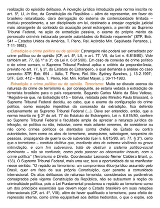realização do episódio delituoso. A inovação jurídica introduzida pela norma inscrita no
art. 5º, LI, in fine, da Constituição da República – além de representar, em favor do
brasileiro naturalizado, clara derrogação do sistema de contenciosidade limitada –
instituiu procedimento, a ser disciplinado em lei, destinado a ensejar cognição judicial
mais abrangente do conteúdo da acusação penal estrangeira, a permitir ao Supremo
Tribunal Federal, na ação de extradição passiva, o exame do próprio mérito da
persecutio criminis instaurada perante autoridades do Estado requerente” (STF, Extr.
541 – Estados Unidos da América, T. Pleno, Rel. Acórdão Min. Sepúlveda Pertence, j.
7-11-1992).
Extradição e crime político ou de opinião: Estrangeiro não poderá ser extraditado por
crime político ou de opinião (CF, art. 5º, LII, e art. 77, VII, da Lei n. 6.815/80). Vide
também art. 77, §§ 1º a 3º, da Lei n. 6.815/80). Em caso de conexão de crime político
e de crime comum, o Supremo Tribunal Federal aplica o critério da preponderância,
previsto no art. 77, § 3º, do Estatuto do Estrangeiro, o qual demanda a análise do caso
concreto: STF, Extr. 694 – Itália, T. Pleno, Rel. Min. Sydney Sanches, j. 13-2-1997;
STF, Extr. 412 – Itália, T. Pleno, Rel. Min. Rafael Mayer, j. 30-11-1983.
Extradição e crime político ou de opinião. Terrorismo: Muito se discute acerca da
natureza do crime de terrorismo e, por conseguinte, se estaria vedada a extradição de
terrorista brasileiro para o país requerente. Segundo Carlos Mário da Silva Velloso,
“Registre-se que, na Extradição 615 – Bolívia, relatada pelo Ministro Paulo Brossard, o
Supremo Tribunal Federal decidiu, ao cabo, que o exame da configuração do crime
político, como exceção impeditiva da concessão da extradição, fica deferido
exclusivamente ao Supremo Tribunal Federal (...). Deve ser entendido, então, que a
norma inscrita no § 2º do art. 77 do Estatuto do Estrangeiro, Lei n. 6.815/80, confere
ao Supremo Tribunal Federal a faculdade ampla de apreciar a natureza jurídica da
infração, se política ou não, inclusive, como mais adiante veremos, de considerar ou
não como crimes políticos os atentados contra chefes de Estado ou contra
autoridades, bem como os atos de terrorismo, anarquismo, sabotagem, sequestro de
pessoas, propaganda de guerra ou de subversão (Lei n. 6.815/80, art. 77, § 3º), certo
que o terrorismo – conduta delitiva que, mediante atos de extrema violência ou grave
intimidação, e com fim subversivo, trata de destruir o sistema político-social
dominante – não se confunde, como pode parecer ao observador incauto, com o
crime político” (Terrorismo e Direito, Coordenador Leonardo Nemer Caldeira Brant, p.
133). O Supremo Tribunal Federal, mais uma vez, teve a oportunidade de se manifestar
nesse sentido: “O repúdio ao terrorismo: um compromisso ético-jurídico assumido pelo
Brasil, quer em face de sua própria Constituição, quer perante a comunidade
internacional. Os atos delituosos de natureza terrorista, considerados os parâmetros
consagrados pela vigente Constituição da República, não se subsumem à noção de
criminalidade política, pois a Lei Fundamental proclamou o repúdio ao terrorismo como
um dos princípios essenciais que devem reger o Estado brasileiro em suas relações
internacionais (CF, art. 4º, VIII), além de haver qualificado o terrorismo, para efeito de
repressão interna, como crime equiparável aos delitos hediondos, o que o expõe, sob
 