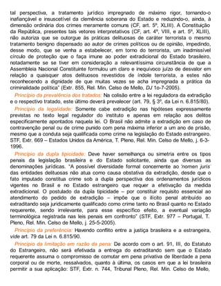 tal perspectiva, a tratamento jurídico impregnado de máximo rigor, tornando-o
inafiançável e insuscetível da clemência soberana do Estado e reduzindo-o, ainda, à
dimensão ordinária dos crimes meramente comuns (CF, art. 5º, XLIII). A Constituição
da República, presentes tais vetores interpretativos (CF, art. 4º, VIII, e art. 5º, XLIII),
não autoriza que se outorgue às práticas delituosas de caráter terrorista o mesmo
tratamento benigno dispensado ao autor de crimes políticos ou de opinião, impedindo,
desse modo, que se venha a estabelecer, em torno do terrorista, um inadmissível
círculo de proteção que o faça imune ao poder extradicional do Estado brasileiro,
notadamente se se tiver em consideração a relevantíssima circunstância de que a
Assembleia Nacional Constituinte formulou um claro e inequívoco juízo de desvalor em
relação a quaisquer atos delituosos revestidos de índole terrorista, a estes não
reconhecendo a dignidade de que muitas vezes se acha impregnada a prática da
criminalidade política” (Extr. 855, Rel. Min. Celso de Mello, DJ 1o-7-2005).
Princípio da prevalência dos tratados: Na colisão entre a lei reguladora da extradição
e o respectivo tratado, este último deverá prevalecer (art. 79, § 3º, da Lei n. 6.815/80).
Princípio da legalidade: Somente cabe extradição nas hipóteses expressamente
previstas no texto legal regulador do instituto e apenas em relação aos delitos
especificamente apontados naquela lei. O Brasil não admite a extradição em caso de
contravenção penal ou de crime punido com pena máxima inferior a um ano de prisão,
mesmo que a conduta seja qualificada como crime na legislação do Estado estrangeiro.
STF, Extr. 669 – Estados Unidos da América, T. Pleno, Rel. Min. Celso de Mello, j. 6-3-
1996.
Princípio da dupla tipicidade: Deve haver semelhança ou simetria entre os tipos
penais da legislação brasileira e do Estado solicitante, ainda que diversas as
denominações jurídicas. “A possível diversidade formal concernente ao ‘nomen juris’
das entidades delituosas não atua como causa obstativa da extradição, desde que o
fato imputado constitua crime sob a dupla perspectiva dos ordenamentos jurídicos
vigentes no Brasil e no Estado estrangeiro que requer a efetivação da medida
extradicional. O postulado da dupla tipicidade – por constituir requisito essencial ao
atendimento do pedido de extradição – impõe que o ilícito penal atribuído ao
extraditando seja juridicamente qualificado como crime tanto no Brasil quanto no Estado
requerente, sendo irrelevante, para esse específico efeito, a eventual variação
terminológica registrada nas leis penais em confronto” (STF, Extr. 977 – Portugal, T.
Pleno, Rel. Min. Celso de Mello, j. 25-5-2005).
Princípio da preferência: Havendo conflito entre a justiça brasileira e a estrangeira,
vide art. 79 da Lei n. 6.815/90.
Princípio da limitação em razão da pena: De acordo com o art. 91, III, do Estatuto
do Estrangeiro, não será efetivada a entrega do extraditando sem que o Estado
requerente assuma o compromisso de comutar em pena privativa de liberdade a pena
corporal ou de morte, ressalvados, quanto à última, os casos em que a lei brasileira
permitir a sua aplicação: STF, Extr. n. 744, Tribunal Pleno, Rel. Min. Celso de Mello,
 