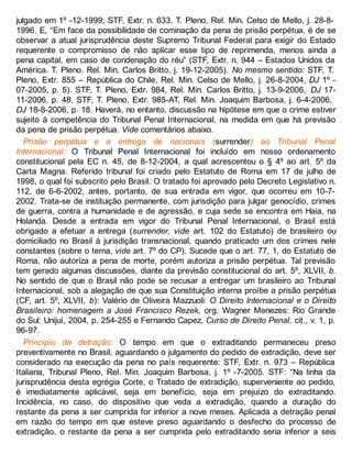 julgado em 1º -12-1999; STF, Extr. n. 633, T. Pleno, Rel. Min. Celso de Mello, j. 28-8-
1996. E, “Em face da possibilidade de cominação da pena de prisão perpétua, é de se
observar a atual jurisprudência deste Supremo Tribunal Federal para exigir do Estado
requerente o compromisso de não aplicar esse tipo de reprimenda, menos ainda a
pena capital, em caso de condenação do réu” (STF, Extr. n. 944 – Estados Unidos da
América. T. Pleno. Rel. Min. Carlos Britto, j. 19-12-2005). No mesmo sentido: STF, T.
Pleno, Extr. 855 – República do Chile, Rel. Min. Celso de Mello, j. 26-8-2004, DJ 1º -
07-2005, p. 5). STF, T. Pleno, Extr. 984, Rel. Min. Carlos Britto, j. 13-9-2006, DJ 17-
11-2006, p. 48, STF, T. Pleno, Extr. 985-AT, Rel. Min. Joaquim Barbosa, j. 6-4-2006,
DJ 18-8-2006, p. 18. Haverá, no entanto, discussão na hipótese em que o crime estiver
sujeito à competência do Tribunal Penal Internacional, na medida em que há previsão
da pena de prisão perpétua. Vide comentários abaixo.
Prisão perpétua e a entrega de nacionais (surrender) ao Tribunal Penal
Internacional: O Tribunal Penal Internacional foi incluído em nosso ordenamento
constitucional pela EC n. 45, de 8-12-2004, a qual acrescentou o § 4º ao art. 5º da
Carta Magna. Referido tribunal foi criado pelo Estatuto de Roma em 17 de julho de
1998, o qual foi subscrito pelo Brasil. O tratado foi aprovado pelo Decreto Legislativo n.
112, de 6-6-2002, antes, portanto, de sua entrada em vigor, que ocorreu em 10-7-
2002. Trata-se de instituição permanente, com jurisdição para julgar genocídio, crimes
de guerra, contra a humanidade e de agressão, e cuja sede se encontra em Haia, na
Holanda. Desde a entrada em vigor do Tribunal Penal Internacional, o Brasil está
obrigado a efetuar a entrega (surrender, vide art. 102 do Estatuto) de brasileiro ou
domiciliado no Brasil à jurisdição transnacional, quando praticado um dos crimes nele
constantes (sobre o tema, vide art. 7º do CP). Sucede que o art. 77, 1, do Estatuto de
Roma, não autoriza a pena de morte, porém autoriza a prisão perpétua. Tal previsão
tem gerado algumas discussões, diante da previsão constitucional do art. 5º, XLVII, b.
No sentido de que o Brasil não pode se recusar a entregar um brasileiro ao Tribunal
Internacional, sob a alegação de que sua Constituição interna proíbe a prisão perpétua
(CF, art. 5º, XLVII, b): Valério de Oliveira Mazzuoli: O Direito Internacional e o Direito
Brasileiro: homenagem a José Francisco Rezek, org. Wagner Menezes: Rio Grande
do Sul: Unijuí, 2004, p. 254-255 e Fernando Capez, Curso de Direito Penal, cit., v. 1, p.
96-97.
Princípio da detração: O tempo em que o extraditando permaneceu preso
preventivamente no Brasil, aguardando o julgamento do pedido de extradição, deve ser
considerado na execução da pena no país requerente: STF, Extr. n. 973 – República
Italiana, Tribunal Pleno, Rel. Min. Joaquim Barbosa, j. 1º -7-2005. STF: “Na linha da
jurisprudência desta egrégia Corte, o Tratado de extradição, superveniente ao pedido,
é imediatamente aplicável, seja em benefício, seja em prejuízo do extraditando.
Incidência, no caso, do dispositivo que veda a extradição, quando a duração do
restante da pena a ser cumprida for inferior a nove meses. Aplicada a detração penal
em razão do tempo em que esteve preso aguardando o desfecho do processo de
extradição, o restante da pena a ser cumprida pelo extraditando seria inferior a seis
 