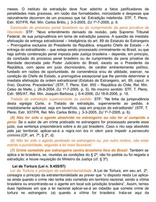 meses. O instituto da extradição deve ficar adstrito a fatos justificadores de
penalidades mais gravosas, em razão das formalidades, morosidade e despesas que
naturalmente decorrem de um processo que tal. Extradição indeferida. STF, T. Pleno,
Extr. 937/FR, Rel. Min. Carlos Britto, j. 3-3-2005, DJ 1º-7-2005, p. 6.
Conclusão do processo penal brasileiro ou do cumprimento da pena privativa de
liberdade: STF: “Novo entendimento derivado da revisão, pelo Supremo Tribunal
Federal, de sua jurisprudência em tema de extradição passiva. A questão da imediata
efetivação da entrega extradicional – Inteligência do art. 89 do Estatuto do Estrangeiro
– Prerrogativa exclusiva do Presidente da República, enquanto Chefe de Estado – A
entrega do extraditando – que esteja sendo processado criminalmente no Brasil, ou que
haja sofrido condenação penal imposta pela Justiça brasileira – depende, em princípio,
da conclusão do processo penal brasileiro ou do cumprimento da pena privativa de
liberdade decretada pelo Poder Judiciário do Brasil, exceto se o Presidente da
República, com apoio em juízo discricionário, de caráter eminentemente político,
fundado em razões de oportunidade, de conveniência e/ou de utilidade, exercer, na
condição de Chefe de Estado, a prerrogativa excepcional que lhe permite determinar a
imediata efetivação da ordem extradicional (Estatuto do Estrangeiro, art. 89, caput, in
fine). Doutrina. Precedentes” (STF, T. Pleno. Extr. 855 – República do Chile, Rel. Min.
Celso de Mello, j. 26-8-2004, DJ 1º-7-2005, p. 5). No mesmo sentido: STF, T. Pleno,
Extr. 985/AT, Rel. Min. Joaquim Barbosa, j. 6-4-2006, DJ 18-8-2006, p. 18.
Tratado de extradição superveniente ao pedido: STF: “Na linha da jurisprudência
desta egrégia Corte, o Tratado de extradição, superveniente ao pedido, é
imediatamente aplicável, seja em benefício, seja em prejuízo do extraditando” (STF, T.
Pleno, Extr. 937/FR, Rel. Min. Carlos Britto, j. 3-3-2005, DJ 1º-7-2005, p. 6).
(5) Não ter sido o agente absolvido no estrangeiro ou não ter aí cumprido a
pena: Se o autor de um crime praticado no estrangeiro for processado perante esse
juízo, sua sentença preponderará sobre a do juiz brasileiro. Caso o réu seja absolvido
pelo juiz territorial, aplicar-se-á a regra non bis in idem para impedir a persecutio
criminis (CP, art. 7º, § 2º, d).
(6) Não ter sido o agente perdoado no estrangeiro ou, por outro motivo, não estar
extinta a punibilidade, segundo a lei mais favorável.
(7) Crime cometido por estrangeiro contra brasileiro fora do Brasil: Também se
aplica a lei brasileira, se, reunidas as condições do § 2º, não foi pedida ou foi negada a
extradição; e houve requisição do Ministro da Justiça (cf. § 3º).
Lei de Tortura (Lei n. 9.455/97)
Lei de Tortura e princípio da extraterritorialidade: A Lei de Tortura, em seu art. 2º,
consagra o princípio da extraterritorialidade ao prever que “o disposto nesta Lei aplica-
se ainda quando o crime não tenha sido cometido em território nacional, sendo a vítima
brasileira ou encontrando-se o agente em local sob jurisdição brasileira”. Assim, temos
duas hipóteses em que a lei nacional aplicar-se-á ao cidadão que comete crime de
tortura no estrangeiro: (a) quando a vítima for brasileira: trata-se aqui da
 