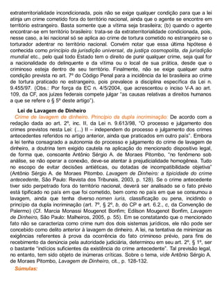 extraterritorialidade incondicionada, pois não se exige qualquer condição para que a lei
atinja um crime cometido fora do território nacional, ainda que o agente se encontre em
território estrangeiro. Basta somente que a vítima seja brasileira; (b) quando o agente
encontrar-se em território brasileiro: trata-se da extraterritorialidade condicionada, pois,
nesse caso, a lei nacional só se aplica ao crime de tortura cometido no estrangeiro se o
torturador adentrar no território nacional. Convém notar que essa última hipótese é
conhecida como princípio da jurisdição universal, da justiça cosmopolita, da jurisdição
mundial etc., pelo qual todo Estado tem o direito de punir qualquer crime, seja qual for
a nacionalidade do delinquente e da vítima ou o local de sua prática, desde que o
criminoso esteja dentro de seu território. Finalmente, não se exige qualquer outra
condição prevista no art. 7º do Código Penal para a incidência da lei brasileira ao crime
de tortura praticado no estrangeiro, pois prevalece a disciplina específica da Lei n.
9.455/97. (Obs.: Por força da EC n. 4/5/2004, que acrescentou o inciso V-A ao art.
109, da CF, aos juízes federais compete julgar “as causas relativas a direitos humanos
a que se refere o § 5º deste artigo”).
Lei de Lavagem de Dinheiro
Crime de lavagem de dinheiro. Princípio da dupla incriminação: De acordo com a
redação dada ao art. 2º, inc. II, da Lei n. 9.613/98, “O processo e julgamento dos
crimes previstos nesta Lei: (...) II – independem do processo e julgamento dos crimes
antecedentes referidos no artigo anterior, ainda que praticados em outro país”. Embora
a lei tenha consagrado a autonomia do processo e julgamento do crime de lavagem de
dinheiro, a doutrina tem exigido cautela na aplicação do mencionado dispositivo legal,
de forma que, consoante Antônio Sérgio A. de Moraes Pitombo, “no fenômeno sob
análise, se não operar a conexão, deve-se atentar à prejudicialidade homogênea. Tudo
no escopo de evitar decisões antiéticas, ou dotadas de incompatibilidade objetiva”
(Antônio Sérgio A. de Moraes Pitombo. Lavagem de Dinheiro: a tipicidade do crime
antecedente, São Paulo: Revista dos Tribunais, 2003, p. 128). Se o crime antecedente
tiver sido perpetrado fora do território nacional, deverá ser analisado se o fato prévio
está tipificado no país em que foi cometido, bem como no país em que se consumou a
lavagem, ainda que tenha diverso nomen iuris, classificação ou pena, incidindo o
princípio da dupla incriminação (art. 7º, § 2º, b, do CP e art. 6.2., c, da Convenção de
Palermo) (Cf. Marcia Monassi Mougenot Bonfim; Edilson Mougenot Bonfim, Lavagem
de Dinheiro, São Paulo: Malheiros, 2005, p. 55). Em se constatando que o mencionado
fato não se caracteriza como crime num dos dois sistemas jurídicos, ele não pode ser
concebido como delito anterior à lavagem de dinheiro. A lei, na tentativa de minimizar as
exigências referentes à prova da ocorrência do fato criminoso prévio, para fins de
recebimento da denúncia pela autoridade judiciária, determinou em seu art. 2º, § 1º, ser
o bastante “indícios suficientes da existência do crime antecedente”. Tal previsão legal,
no entanto, tem sido objeto de inúmeras críticas. Sobre o tema, vide Antônio Sérgio A.
de Moraes Pitombo, Lavagem de Dinheiro, cit., p. 128-132.
Súmulas:
 