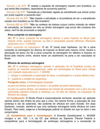 Súmula 1 do STF: “É vedada a expulsão de estrangeiro casado com brasileira, ou
que tenha filho brasileiro, dependente de economia paterna”.
Súmula 2 do STF: “Concede-se a liberdade vigiada ao extraditando que estiver preso
por prazo superior a sessenta dias”.
Súmula 421 do STF: “Não impede a extradição a circunstância de ser o extraditando
casado com brasileira ou ter filho brasileiro”.
Súmula 692 do STF: “Não se conhece de habeas corpus contra omissão de relator
de extradição, se fundado em fato ou direito estrangeiro cuja prova não constava dos
autos, nem foi ele provocado a respeito”.
Pena cumprida no estrangeiro
Art. 8º A pena cumprida no estrangeiro atenua a pena imposta no Brasil pelo
mesmo crime, quando diversas, ou nela é computada quando idênticas. (Redação
dada pela Lei n. 7.209/84)
Pena cumprida no estrangeiro: O art. 8º prevê duas hipóteses: (a) Se a pena
cumprida no estrangeiro for diversa da imposta no Brasil pelo mesmo crime, haverá a
atenuação da pena; (b) Se a pena cumprida no estrangeiro for idêntica à imposta no
Brasil pelo mesmo crime, deverá haver um abatimento na pena a ser executada no
Brasil.
Eficácia de sentença estrangeira
Art. 9º A sentença estrangeira, quando a aplicação da lei brasileira produz na
espécie as mesmas consequências, pode ser homologada no Brasil para: (Artigo
com redação dada pela Lei n. 7.209/84)
I – obrigar o condenado à reparação do dano, a restituições e a outros efeitos civis;
II – sujeitá-lo a medida de segurança.
Parágrafo único. A homologação depende:
a) para os efeitos previstos no inciso I, de pedido da parte interessada;
b) para os outros efeitos, da existência de tratado de extradição com o país de cuja
autoridade judiciária emanou a sentença, ou, na falta de tratado, de requisição do
Ministro da Justiça.
(1) Fundamento: O Direito Penal é essencialmente territorial, devendo ser aplicado
apenas dentro dos limites do país que o criou. Da mesma forma, a execução de uma
sentença é ato de soberania, não podendo ter eficácia em outro Estado. Em duas
hipóteses, contudo, admite-se que uma sentença estrangeira tenha eficácia em outro
Estado. Para tanto, exige-se a homologação judicial no Estado em que se dará o seu
cumprimento.
(2) Competência para a homologação: A Emenda Constitucional n. 45/2004
revogou o art. 102, I, h, da CF, que atribuía ao Supremo Tribunal Federal a
competência para a homologação de sentenças estrangeiras e a concessão do
 
