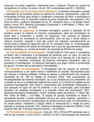 exequatur às cartas rogatórias, deslocando para o Superior Tribunal de Justiça tal
competência (cf. alínea i do inciso I do art. 105, acrescentada pela EC n. 45/2004).
(3) Execução civil da sentença penal estrangeira: A sentença estrangeira, quando
a aplicação da lei brasileira produz na espécie as mesmas consequências, pode ser
homologada no Brasil para obrigar o condenado à reparação do dano, a restituições e
a outros efeitos civis. É necessário pedido da parte interessada, não podendo o STJ
atuar ex officio, conforme disposição do art. 9º, parágrafo único, a, do Código Penal.
Sobre o tema: STF, Sentença Estrangeira Contestada n. 4.487-Belize, T. Pleno. Rel.
Min. Maurício Corrêa, j. 18-10-95.
(4) Medida de segurança: A sentença estrangeira, quando a aplicação da lei
brasileira produz na espécie as mesmas consequências, pode ser homologada no
Brasil para o condenado à medida de segurança, mas somente se aplicada
exclusivamente ao inimputável ou semi-imputável, uma vez que o Brasil adotou o
sistema vicariante, segundo o qual não podem ser impostas cumulativamente ao
infrator pena e medida de segurança (CP, art. 9º, parágrafo único, b). A homologação
depende da existência de tratado de extradição com o país de cuja autoridade judiciária
emanou a sentença, ou, na falta de tratado, de requisição do Ministro da Justiça.
(5) Desnecessidade de homologação: (a) Reincidência: Para gerar a reincidência
no Brasil, não é necessária a homologação da sentença, pois, no caso, se trata de
efeito secundário da condenação. Da mesma forma, se a intenção for a de obstar o
sursis ou o livramento condicional; (b) Sentença estrangeira absolutória: Não se
procederá à homologação; (c) Sentença estrangeira que julgar extinta a punibilidade
do agente: Também não se procederá à homologação.
(6) Conteúdo da homologação: A homologação não diz respeito ao conteúdo,
circunscrevendo-se a um exame formal e delibatório da decisão, imprescindível para
dar eficácia à sentença delibada. Verifica-se apenas o preenchimento dos requisitos
constantes do art. 788 do Código de Processo Penal. “São pressupostos de
homologabilidade da sentença estrangeira: (a) a sua prolação por juiz competente; (b)
a citação do réu ou a configuração legal de sua revelia; (c) o trânsito em julgado do ato
sentencial homologando, bem assim o cumprimento das formalidades necessárias à
sua execução no lugar em que foi proferido; e (d) a autenticação, pelo Consulado
brasileiro, da sentença homologada e a tradução oficial dos documentos” (STF,
Sentença Estrangeira Contestada n. 5.093 – Estados Unidos da América, T. Pleno, Rel.
Min. Celso de Mello, j. 8-2-1996). “A citação de pessoa domiciliada no Brasil e
demandada perante a justiça estrangeira far-se-á por carta rogatória, garantindo o
atendimento dos princípios constitucionais do devido processo legal, do contraditório e
da ampla defesa. Inexistindo a citação válida ou verificando-se a revelia da parte,
descabe a sentença proferida” (STJ, Sentença Estrangeira Contestada 568/EX, Corte
Especial, Rel. Min. Francisco Peçanha Martins, j. 19-12-2005).
(7) Procedimento da homologação: Vide arts. 787 a 790 do CPP, atentando para o
fato de que compete, a partir da EC n. 45/2004, ao STJ a homologação das sentenças
 
