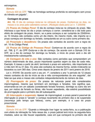 estrangeiras.
Súmula
Súmula 420 do STF: “Não se homologa sentença proferida no estrangeiro sem prova
do trânsito em julgado”.
Contagem do prazo
Art. 10. O dia do começo inclui-se no cômputo do prazo. Contam-se os dias, os
meses e os anos pelo calendário comum. (Redação dada pela Lei n. 7.209/84)
(1) Prazos do Código Penal: O dia do começo inclui-se no cômputo do prazo. Não
interessa a que horas do dia o prazo começou a correr; considera-se o dia todo para
efeito de contagem de prazo. Assim, se a pena começou a ser cumprida às 23h50min,
os 10 minutos são contados como um dia inteiro. Do mesmo modo, não importa se o
prazo começou em domingo ou feriado, computando-se um ou outro como primeiro dia.
(2) Prescrição e decadência: Os prazos são contados de acordo com a regra do
art. 10 do Código Penal.
(3) Prazos do Código de Processo Penal: Contam-se de acordo com a regra do
art. 798, § 1º, do CPP. Exclui-se o dia do começo. De acordo com a Súmula 310 do
STF, se o dia do começo for domingo ou feriado, o início do prazo será o dia útil
imediatamente subsequente.
(4) Contagem de mês e ano: São contados como períodos que compreendem um
número determinado de dias, pouco importando quantos sejam os dias de cada mês.
Exemplo: 6 meses a partir de abril; terminará o prazo em setembro, não importando se
o mês tem 30 ou 31 dias. Os anos são contados da mesma forma, sendo irrelevante se
bissextos ou com 365 dias. Cinco anos depois de janeiro de 2011 será janeiro de 2016.
Lei n. 810/49. De acordo com o seu art. 1º, considera o ano “o período de 12 (doze)
meses contados do dia do início ao dia e mês correspondentes do ano seguinte”, daí
falar-se que anos e meses são contados independentemente do número de dias.
(5) Prorrogação de prazo: Os prazos de natureza penal são considerados
improrrogáveis, mesmo que terminem em domingos e feriados. Isto significa que,
encerrando-se em um sábado (considerado feriado forense), domingo ou outro dia em
que, por motivo de feriado ou férias, não houver expediente, não existirá possibilidade
de prorrogação para o primeiro dia útil subsequente.
(6) Interrupção e suspensão: Apesar de improrrogável, o prazo penal é passível de
interrupção (o prazo é “zerado” e começa novamente do primeiro dia) e de suspensão
(recomeça pelo tempo que faltava), como, por exemplo, é o caso do prazo
prescricional.
Súmula:
Súmula 310 do STF: “Quando a intimação tiver lugar na sexta-feira, ou a publicação
com efeito de intimação for feita nesse dia, o prazo judicial terá início na segunda-feira
imediata, salvo se não houver expediente, caso em que começará no primeiro dia útil
 