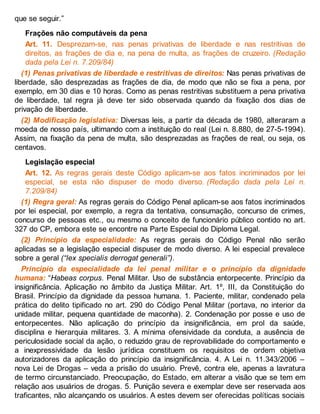 que se seguir.”
Frações não computáveis da pena
Art. 11. Desprezam-se, nas penas privativas de liberdade e nas restritivas de
direitos, as frações de dia e, na pena de multa, as frações de cruzeiro. (Redação
dada pela Lei n. 7.209/84)
(1) Penas privativas de liberdade e restritivas de direitos: Nas penas privativas de
liberdade, são desprezadas as frações de dia, de modo que não se fixa a pena, por
exemplo, em 30 dias e 10 horas. Como as penas restritivas substituem a pena privativa
de liberdade, tal regra já deve ter sido observada quando da fixação dos dias de
privação de liberdade.
(2) Modificação legislativa: Diversas leis, a partir da década de 1980, alteraram a
moeda de nosso país, ultimando com a instituição do real (Lei n. 8.880, de 27-5-1994).
Assim, na fixação da pena de multa, são desprezadas as frações de real, ou seja, os
centavos.
Legislação especial
Art. 12. As regras gerais deste Código aplicam-se aos fatos incriminados por lei
especial, se esta não dispuser de modo diverso. (Redação dada pela Lei n.
7.209/84)
(1) Regra geral: As regras gerais do Código Penal aplicam-se aos fatos incriminados
por lei especial, por exemplo, a regra da tentativa, consumação, concurso de crimes,
concurso de pessoas etc., ou mesmo o conceito de funcionário público contido no art.
327 do CP, embora este se encontre na Parte Especial do Diploma Legal.
(2) Princípio da especialidade: As regras gerais do Código Penal não serão
aplicadas se a legislação especial dispuser de modo diverso. A lei especial prevalece
sobre a geral (“lex specialis derrogat generali”).
Princípio da especialidade da lei penal militar e o princípio da dignidade
humana: “Habeas corpus. Penal Militar. Uso de substância entorpecente. Princípio da
insignificância. Aplicação no âmbito da Justiça Militar. Art. 1º, III, da Constituição do
Brasil. Princípio da dignidade da pessoa humana. 1. Paciente, militar, condenado pela
prática do delito tipificado no art. 290 do Código Penal Militar (portava, no interior da
unidade militar, pequena quantidade de maconha). 2. Condenação por posse e uso de
entorpecentes. Não aplicação do princípio da insignificância, em prol da saúde,
disciplina e hierarquia militares. 3. A mínima ofensividade da conduta, a ausência de
periculosidade social da ação, o reduzido grau de reprovabilidade do comportamento e
a inexpressividade da lesão jurídica constituem os requisitos de ordem objetiva
autorizadores da aplicação do princípio da insignificância. 4. A Lei n. 11.343/2006 –
nova Lei de Drogas – veda a prisão do usuário. Prevê, contra ele, apenas a lavratura
de termo circunstanciado. Preocupação, do Estado, em alterar a visão que se tem em
relação aos usuários de drogas. 5. Punição severa e exemplar deve ser reservada aos
traficantes, não alcançando os usuários. A estes devem ser oferecidas políticas sociais
 