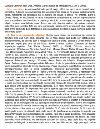 Câmara Criminal, Rel. Des. Antônio Carlos Netto de Mangabeira, j. 24-2-2005).
Nexo normativo: A responsabilidade penal exige, além do mero nexo causal, nexo
normativo. A teoria da equivalência dos antecedentes situa-se no plano exclusivamente
físico, resultante da aplicação da lei natural de causa e efeito. No entanto, para o
Direito Penal, é insuficiente o nexo meramente causal-natural, sendo imprescindível
para a existência do fato típico a presença do dolo ou da culpa, sob pena de regresso
infinito da responsabilidade penal. Assim, os pais não respondem pelo crime praticado
pelo filho pelo simples fato de tê-lo concebido, assim como o tataravô não responde
pelo crime cometido pelo tataraneto, ante a ausência de dolo e culpa, sem os quais não
existe fato típico.
(4) Teoria da imputação objetiva: Surgiu para conter os excessos da teoria da
conditio sine qua non, pois, segundo ela, o nexo causal não pode ser estabelecido,
exclusivamente, de acordo com a relação de causa e efeito, porque o Direito Penal não
pode ser regido por uma lei da física. Sobre o tema, confira: Damásio de Jesus,
Imputação objetiva, São Paulo: Saraiva, 2000, p. 89-91; Günther Jakobs, La
Imputación Objetiva en Derecho Penal, trad. Manuel Cancio Meliá, Buenos Aires: Ad-
Hoc, Universidade Autônoma de Madrid, 1997, p. 7; Fernando Capez, Curso de Direito
Penal, 9. ed., Saraiva, 2005, v. 1, p. 174-185. Vale mencionar que essa teoria vem se
infiltrando paulatinamente no direito pátrio, conforme o teor do seguinte precedente do
Superior Tribunal de Justiça: “Criminal. Resp. Delito de trânsito. Responsabilidade
Penal. Delito culposo. Risco permitido. Não ocorrência. Imputabilidade objetiva. Matéria
fático-probatória. Súmula 07/stj. Incidência. Pena pecuniária substitutiva. Ausência de
correspondência com a pena substituída. Recurso parcialmente conhecido e
desprovido. I. De acordo com a Teoria Geral da Imputação Objetiva, o resultado não
pode ser imputado ao agente quando decorrer da prática de um risco permitido ou de
uma ação que visa a diminuir um risco não permitido; o risco permitido não realize o
resultado concreto; e o resultado se encontre fora da esfera de proteção da norma. II.
O risco permitido deve ser verificado dentro das regras do ordenamento social, para o
qual existe uma carga de tolerância genérica. É o risco inerente ao convívio social e,
portanto, tolerável. III. Hipótese em que o agente agiu em desconformidade com as
regras de trânsito (criou um risco não permitido), causando resultado jurídico abrangido
pelo fim de proteção da norma de cuidado – morte da vítima, atraindo a incidência da
imputabilidade objetiva. IV. As circunstâncias que envolvem o fato em si não podem ser
utilizadas para atrair a incidência da teoria do risco permitido e afastar a imputabilidade
objetiva, se as condições de sua aplicação encontram-se presentes, isto é, se o agente
agiu em desconformidade com as regras de trânsito, causando resultado jurídico que a
norma visava coibir com sua original previsão. V. O fato de transitar às 3 horas da
madrugada e em via deserta não pode servir de justificativa à atuação do agente em
desconformidade com a legislação de trânsito. Isto não é risco permitido, mas atuação
proibida. VI. Impossível se considerar a hipótese de aplicação da teoria do risco
permitido com atribuição do resultado danoso ao acaso, seja pelo fato do agente
transitar embriagado e em velocidade acima da permitida na via, seja pelo que restou
 