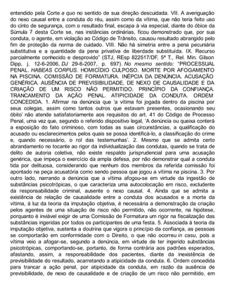 entendido pela Corte a quo no sentido de sua direção descuidada. VII. A averiguação
do nexo causal entre a conduta do réu, assim como da vítima, que não teria feito uso
do cinto de segurança, com o resultado final, escapa à via especial, diante do óbice da
Súmula 7 desta Corte se, nas instâncias ordinárias, ficou demonstrado que, por sua
conduta, o agente, em violação ao Código de Trânsito, causou resultado abrangido pelo
fim de proteção da norma de cuidado. VIII. Não há simetria entre a pena pecuniária
substitutiva e a quantidade da pena privativa de liberdade substituída. IX. Recurso
parcialmente conhecido e desprovido” (STJ, REsp 822517/DF, 5ª T., Rel. Min. Gilson
Dipp, j. 12-6-2006, DJ 29-6-2007, p. 697). No mesmo sentido: “PROCESSUAL
PENAL. HABEAS CORPUS. HOMICÍDIO CULPOSO. MORTE POR AFOGAMENTO
NA PISCINA. COMISSÃO DE FORMATURA. INÉPCIA DA DENÚNCIA. ACUSAÇÃO
GENÉRICA. AUSÊNCIA DE PREVISIBILIDADE, DE NEXO DE CAUSALIDADE E DA
CRIAÇÃO DE UM RISCO NÃO PERMITIDO. PRINCÍPIO DA CONFIANÇA.
TRANCAMENTO DA AÇÃO PENAL. ATIPICIDADE DA CONDUTA. ORDEM
CONCEDIDA. 1. Afirmar na denúncia que ‘a vítima foi jogada dentro da piscina por
seus colegas, assim como tantos outros que estavam presentes, ocasionando seu
óbito’ não atende satisfatoriamente aos requisitos do art. 41 do Código de Processo
Penal, uma vez que, segundo o referido dispositivo legal, ‘A denúncia ou queixa conterá
a exposição do fato criminoso, com todas as suas circunstâncias, a qualificação do
acusado ou esclarecimentos pelos quais se possa identificá-lo, a classificação do crime
e, quando necessário, o rol das testemunhas’. 2. Mesmo que se admita certo
abrandamento no tocante ao rigor da individualização das condutas, quando se trata de
delito de autoria coletiva, não existe respaldo jurisprudencial para uma acusação
genérica, que impeça o exercício da ampla defesa, por não demonstrar qual a conduta
tida por delituosa, considerando que nenhum dos membros da referida comissão foi
apontado na peça acusatória como sendo pessoa que jogou a vítima na piscina. 3. Por
outro lado, narrando a denúncia que a vítima afogou-se em virtude da ingestão de
substâncias psicotrópicas, o que caracteriza uma autocolocação em risco, excludente
da responsabilidade criminal, ausente o nexo causal. 4. Ainda que se admita a
existência de relação de causalidade entre a conduta dos acusados e a morte da
vítima, à luz da teoria da imputação objetiva, é necessária a demonstração da criação
pelos agentes de uma situação de risco não permitido, não ocorrente, na hipótese,
porquanto é inviável exigir de uma Comissão de Formatura um rigor na fiscalização das
substâncias ingeridas por todos os participantes de uma festa. 5. Associada à teoria da
imputação objetiva, sustenta a doutrina que vigora o princípio da confiança, as pessoas
se comportarão em conformidade com o Direito, o que não ocorreu in casu, pois a
vítima veio a afogar-se, segundo a denúncia, em virtude de ter ingerido substâncias
psicotrópicas, comportando-se, portanto, de forma contrária aos padrões esperados,
afastando, assim, a responsabilidade dos pacientes, diante da inexistência de
previsibilidade do resultado, acarretando a atipicidade da conduta. 6. Ordem concedida
para trancar a ação penal, por atipicidade da conduta, em razão da ausência de
previsibilidade, de nexo de causalidade e de criação de um risco não permitido, em
 