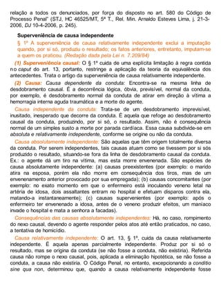 relação a todos os denunciados, por força do disposto no art. 580 do Código de
Processo Penal” (STJ, HC 46525/MT, 5ª T., Rel. Min. Arnaldo Esteves Lima, j. 21-3-
2006, DJ 10-4-2006, p. 245).
Superveniência de causa independente
§ 1º A superveniência de causa relativamente independente exclui a imputação
quando, por si só, produziu o resultado; os fatos anteriores, entretanto, imputam-se
a quem os praticou. (Redação dada pela Lei n. 7.209/84)
(1) Superveniência causal: O § 1º cuida de uma explícita limitação à regra contida
no caput do art. 13, portanto, restringe a aplicação da teoria da equivalência dos
antecedentes. Trata o artigo da superveniência de causa relativamente independente.
(2) Causa: Causa dependente da conduta: Encontra-se na mesma linha de
desdobramento causal. É a decorrência lógica, óbvia, previsível, normal da conduta,
por exemplo, é desdobramento normal da conduta de atirar em direção à vítima a
hemorragia interna aguda traumática e a morte do agente.
Causa independente da conduta: Trata-se de um desdobramento imprevisível,
inusitado, inesperado que decorre da conduta. É aquela que refoge ao desdobramento
causal da conduta, produzindo, por si só, o resultado. Assim, não é consequência
normal de um simples susto a morte por parada cardíaca. Essa causa subdivide-se em
absoluta e relativamente independente, conforme se origine ou não da conduta.
Causa absolutamente independente: São aquelas que têm origem totalmente diversa
da conduta. Por serem independentes, tais causas atuam como se tivessem por si sós
produzido o resultado, situando-se fora da linha de desdobramento causal da conduta.
Ex.: o agente dá um tiro na vítima, mas esta morre envenenada. São espécies de
causa absolutamente independente: (a) causas preexistentes (por exemplo: o marido
atira na esposa, porém ela não morre em consequência dos tiros, mas de um
envenenamento anterior provocado por sua empregada); (b) causas concomitantes (por
exemplo: no exato momento em que o enfermeiro está inoculando veneno letal na
artéria de idosa, dois assaltantes entram no hospital e efetuam disparos contra ela,
matando-a instantaneamente); (c) causas supervenientes (por exemplo: após o
enfermeiro ter envenenado a idosa, antes de o veneno produzir efeitos, um maníaco
invade o hospital e mata a senhora a facadas).
Consequências das causas absolutamente independentes: Há, no caso, rompimento
do nexo causal, devendo o agente responder pelos atos até então praticados, no caso,
a tentativa de homicídio.
Causa relativamente independente: O art. 13, § 1º, cuida da causa relativamente
independente. É aquela apenas parcialmente independente. Produz por si só o
resultado, mas se origina da conduta (se não fosse a conduta, não existiria). Referida
causa não rompe o nexo causal, pois, aplicada a eliminação hipotética, se não fosse a
conduta, a causa não existiria. O Código Penal, no entanto, excepcionando a conditio
sine qua non, determinou que, quando a causa relativamente independente fosse
 
