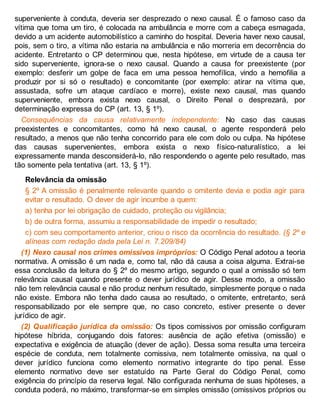 superveniente à conduta, deveria ser desprezado o nexo causal. É o famoso caso da
vítima que toma um tiro, é colocada na ambulância e morre com a cabeça esmagada,
devido a um acidente automobilístico a caminho do hospital. Deveria haver nexo causal,
pois, sem o tiro, a vítima não estaria na ambulância e não morreria em decorrência do
acidente. Entretanto o CP determinou que, nesta hipótese, em virtude de a causa ter
sido superveniente, ignora-se o nexo causal. Quando a causa for preexistente (por
exemplo: desferir um golpe de faca em uma pessoa hemofílica, vindo a hemofilia a
produzir por si só o resultado) e concomitante (por exemplo: atirar na vítima que,
assustada, sofre um ataque cardíaco e morre), existe nexo causal, mas quando
superveniente, embora exista nexo causal, o Direito Penal o desprezará, por
determinação expressa do CP (art. 13, § 1º).
Consequências da causa relativamente independente: No caso das causas
preexistentes e concomitantes, como há nexo causal, o agente responderá pelo
resultado, a menos que não tenha concorrido para ele com dolo ou culpa. Na hipótese
das causas supervenientes, embora exista o nexo físico-naturalístico, a lei
expressamente manda desconsiderá-lo, não respondendo o agente pelo resultado, mas
tão somente pela tentativa (art. 13, § 1º).
Relevância da omissão
§ 2º A omissão é penalmente relevante quando o omitente devia e podia agir para
evitar o resultado. O dever de agir incumbe a quem:
a) tenha por lei obrigação de cuidado, proteção ou vigilância;
b) de outra forma, assumiu a responsabilidade de impedir o resultado;
c) com seu comportamento anterior, criou o risco da ocorrência do resultado. (§ 2º e
alíneas com redação dada pela Lei n. 7.209/84)
(1) Nexo causal nos crimes omissivos impróprios: O Código Penal adotou a teoria
normativa. A omissão é um nada e, como tal, não dá causa a coisa alguma. Extrai-se
essa conclusão da leitura do § 2º do mesmo artigo, segundo o qual a omissão só tem
relevância causal quando presente o dever jurídico de agir. Desse modo, a omissão
não tem relevância causal e não produz nenhum resultado, simplesmente porque o nada
não existe. Embora não tenha dado causa ao resultado, o omitente, entretanto, será
responsabilizado por ele sempre que, no caso concreto, estiver presente o dever
jurídico de agir.
(2) Qualificação jurídica da omissão: Os tipos comissivos por omissão configuram
hipótese híbrida, conjugando dois fatores: ausência de ação efetiva (omissão) e
expectativa e exigência de atuação (dever de ação). Dessa soma resulta uma terceira
espécie de conduta, nem totalmente comissiva, nem totalmente omissiva, na qual o
dever jurídico funciona como elemento normativo integrante do tipo penal. Esse
elemento normativo deve ser estatuído na Parte Geral do Código Penal, como
exigência do princípio da reserva legal. Não configurada nenhuma de suas hipóteses, a
conduta poderá, no máximo, transformar-se em simples omissão (omissivos próprios ou
 