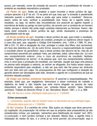 puros), por exemplo, crime de omissão de socorro, sem a possibilidade de vincular o
omitente ao resultado naturalístico produzido.
(3) Poder de agir: Antes de analisar a quem incumbe o dever jurídico de agir,
cumpre apreciar o § 2º do art. 13 na parte em que reza que “a omissão é penalmente
relevante quando o omitente devia e podia agir para evitar o resultado”. Deve-se,
assim, antes de tudo, verificar a possibilidade real, física, de o agente evitar o
resultado, ou seja, se dentro das circunstâncias era possível ao agente impedir a
ocorrência de lesão ou perigo ao bem jurídico, de acordo com a conduta de um homem
médio, porque o direito não pode exigir condutas impossíveis ou heroicas. Assim, não
basta estar presente o dever jurídico de agir, sendo necessária a presença da
possibilidade real de agir.
(4) Dever jurídico de agir: Incumbe o dever jurídico de agir, para evitar o resultado,
a quem: (a) tenha por lei obrigação de cuidado, proteção ou vigilância (dever legal): é
o caso dos pais, que, segundo o Código Civil brasileiro, arts. 1.634 e 1.566, IV, arts.
384 e 231, IV, têm a obrigação de criar, proteger e cuidar dos filhos; dos carcereiros
em face dos detentos etc. (b) de outra forma, assumiu a responsabilidade de impedir
o resultado (dever do garantidor): aqui o dever jurídico não decorre de lei, mas de um
compromisso assumido por qualquer meio, por exemplo, babá, salva-vidas etc. (c) com
seu comportamento anterior, criou o risco da ocorrência do resultado: hipótese
chamada “ingerência na norma”, é da pessoa que, com seu comportamento anterior,
criou o risco para a produção do resultado, por exemplo, aquele que joga uma pessoa
na piscina está obrigado a salvá-la, se estiver se afogando. Em todos esses casos o
emitente responderá pelo resultado, a não ser que este não lhe possa ser atribuído
nem por dolo nem por culpa. Os pressupostos de fato que configuram a situação de
garante devem ser abrangidos pelo dolo, devendo o agente ter a consciência de que se
encontra naquela posição.
(5) Culpa nos delitos omissivos impróprios: É possível a responsabilização. Por
exemplo, babá que, por negligência, descumpre o dever contratual de cuidado e
vigilância do bebê e não impede que este morra afogado na piscina da casa
responderá por homicídio culposo por omissão. Nesse sentido: Hans Heinrich
Jescheck, Tratado de Derecho Penal, 3. ed., Barcelona: Bosch, 1981, v. 2, p. 868.
Art. 14. Diz-se o crime: (Redação dada pela Lei n. 7.209/84)
Crime consumado
I – consumado, quando nele se reúnem todos os elementos de sua definição legal;
(Redação dada pela Lei n. 7.209/84)
(1) Iter criminis: É o caminho do crime. São quatro as etapas que deve percorrer:
(a) cogitação; (b) preparação: há crimes em que os próprios atos preparatórios já são
considerados crimes, por exemplo, “petrechos para falsificação de moeda” (art. 291);
(c) execução: o bem jurídico começa a ser atacado. Nessa fase, o agente inicia a
realização do núcleo do tipo, e o crime já se torna punível; (d) consumação: aqui o
 