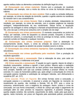 agente realizou todos os elementos constantes da definição legal do crime.
(2) Consumação nos crimes materiais: Ocorre com a produção do resultado
naturalístico; por exemplo, com a morte da vítima no crime de homicídio doloso ou
culposo.
(3) Consumação nos crimes de mera conduta: Com a ação ou omissão delituosa;
por exemplo, no crime de violação de domicílio, quando o agente adentra na residência
do morador sem o seu consentimento.
(4) Consumação nos crimes formais: Com a simples atividade, independente do
resultado; por exemplo, no crime de extorsão, com a simples exigência da indevida
vantagem, independentemente de seu recebimento. Dessa forma, a devolução
posterior da vantagem à vítima configura o chamado arrependimento posterior (CP, art.
16), uma vez que o crime já se consumou com o simples ato de exigir.
(5) Consumação nos crimes permanentes: O momento consumativo se protrai no
tempo; por exemplo, crime de sequestro ou cárcere privado. Enquanto a vítima for
mantida em cativeiro, a consumação do crime se prolonga no tempo, sendo, inclusive,
possível a prisão em flagrante a qualquer momento.
(6) Consumação nos crimes omissivos próprios: Com a abstenção do
comportamento devido. Assim, o crime de omissão de socorro consuma-se no
momento em que o agente se abstém de prestar imediato socorro à vitima.
(7) Consumação nos crimes omissivos impróprios: Com a produção do resultado
naturalístico.
(8) Consumação nos crimes qualificados pelo resultado: Com a produção do
resultado agravador.
(9) Crimes habituais e consumação: Com a reiteração de atos, pois cada um
deles, isoladamente, é indiferente à lei penal.
(10) Crime exaurido e consumação: É aquele no qual o agente, depois de atingir o
resultado consumativo, continua a agredir o bem jurídico. Mesmo após a realização
integral do tipo, o agente procura dar ao bem jurídico nova destinação ou dele tirar
novo proveito, fazendo com que sua conduta continue a produzir efeitos no mundo
concreto. É o caso do funcionário público que, após atingir a consumação do crime de
corrupção passiva mediante a solicitação de vantagem indevida, vem efetivamente a
recebê-la (CP, art. 317).
Crime exaurido. Prisão em flagrante: Em crimes formais como a concussão, a
corrupção passiva e a extorsão, é possível a prisão em flagrante no momento do
recebimento da quantia, não incidindo a Súmula 145 do STF, pois o crime se
consumou, anteriormente, com a exigência da vantagem. Assim, pratica o crime de
concussão, em sua forma consumada, o oficial de Justiça que exige o pagamento de
condução além do valor previsto no respectivo regimento. A posterior entrega da
quantia exigida constitui, tão somente, exaurimento do delito, razão pela qual pode o
agente, neste momento, ser preso em flagrante pela autoridade policial, previamente
 