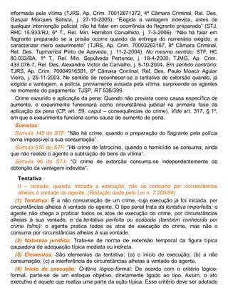 informada pela vítima (TJRS, Ap. Crim. 70012871372, 4ª Câmara Criminal, Rel. Des.
Gaspar Marques Batista, j. 27-10-2005). “Exigida a vantagem indevida, antes de
qualquer intervenção policial, não há falar em ocorrência de flagrante preparado” (STJ,
RHC 15.933/RJ, 6ª T., Rel. Min. Hamilton Carvalhido, j. 7-3-2006). “Não há falar em
flagrante preparado se a prisão ocorre quando da entrega do numerário exigido, a
caracterizar mero exaurimento” (TJRS, Ap. Crim. 70003263167, 8ª Câmara Criminal,
Rel. Des. Tupinambá Pinto de Azevedo, j. 11-2-2004). No mesmo sentido: STF, HC
80.033/BA, 1ª T., Rel. Min. Sepúlveda Pertence, j. 18-4-2000; TJMG, Ap. Crim.
433.078-7, Rel. Des. Alexandre Victor de Carvalho, j. 5-10-2004. Em sentido contrário:
TJRS, Ap. Crim. 70004916581, 6ª Câmara Criminal, Rel. Des. Paulo Moacir Aguiar
Vieira, j. 25-11-2003. No sentido de reconhecer-se a tentativa de extorsão quando, já
exigida a vantagem, a polícia, previamente avisada pela vítima, surpreende os agentes
no momento do pagamento: TJSP, RT 538/399.
Crime exaurido e aplicação da pena: Quando não prevista como causa específica de
aumento, o exaurimento funcionará como circunstância judicial na primeira fase da
aplicação da pena (CP, art. 59, caput – consequências do crime). Vide art. 317, § 1º,
em que o exaurimento funciona como causa de aumento de pena.
Súmulas:
Súmula 145 do STF: “Não há crime, quando a preparação do flagrante pela polícia
torna impossível a sua consumação”.
Súmula 610 do STF: “Há crime de latrocínio, quando o homicídio se consuma, ainda
que não realize o agente a subtração de bens da vítima”.
Súmula 96 do STJ: “O crime de extorsão consuma-se independentemente da
obtenção da vantagem indevida”.
Tentativa
II – tentado, quando, iniciada a execução, não se consuma por circunstâncias
alheias à vontade do agente. (Redação dada pela Lei n. 7.209/84)
(1) Tentativa: É a não consumação de um crime, cuja execução já foi iniciada, por
circunstâncias alheias à vontade do agente. O tipo penal trata da tentativa imperfeita: o
agente não chega a praticar todos os atos de execução do crime, por circunstâncias
alheias à sua vontade, e da tentativa perfeita ou acabada (também conhecida por
crime falho): o agente pratica todos os atos de execução do crime, mas não o
consuma por circunstâncias alheias à sua vontade.
(2) Natureza jurídica: Trata-se de norma de extensão temporal da figura típica
causadora de adequação típica mediata ou indireta.
(3) Elementos: São elementos da tentativa: (a) o início de execução; (b) a não
consumação; (c) a interferência de circunstâncias alheias à vontade do agente.
(4) Início de execução: Critério lógico-formal: De acordo com o critério lógico-
formal, parte-se de um enfoque objetivo, diretamente ligado ao tipo. Assim, o ato
executivo é aquele que realiza uma parte da ação típica. Esse critério deve ser adotado
 