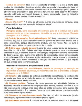 Tentativa de latrocínio: Não é necessariamente preterdoloso, já que a morte pode
resultar de dolo (ladrão, depois de roubar, atira para matar), havendo este tanto no
antecedente como no consequente. Quando a morte for acidental (culposa), porém, o
latrocínio será preterdoloso, caso em que a tentativa não será possível. No entanto,
havendo subtração patrimonial tentada e morte consumada, teremos latrocínio
consumado. Nesse sentido: Súmula 610 do STF.
Súmula:
Súmula 610 do STF: “Há crime de latrocínio, quando o homicídio se consuma, ainda
que não realize o agente a subtração de bens da vítima”.
Pena de tentativa
Parágrafo único. Salvo disposição em contrário, pune-se a tentativa com a pena
correspondente ao crime consumado, diminuída de um a dois terços. (Redação
dada pela Lei n. 7.209/84)
(1) Punição da tentativa. Teoria adotada pelo CP: Adotou-se a teoria objetiva ou
realística, segundo a qual a tentativa deve ser punida de forma mais branda que o
crime consumado, porque objetivamente produziu um mal menor. Não se pune a
intenção, mas o efetivo percurso objetivo do iter criminis.
(2) Critério para redução da pena: A pena do crime tentado será a do consumado,
diminuída de 1/3 a 2/3. Embora não haja distinção quanto à pena abstratamente
cominada no tipo, o juiz deve levar em consideração a espécie de tentativa no momento
de dosar a pena, pois, quanto mais próxima da consumação, menor será a redução
(mais próxima de 1/3), e vice-versa. Assim, na tentativa branca, em que a vítima não é
atingida, nem vem a sofrer ferimentos, a redução será sempre maior do que naquela
em que a vítima sofre ferimentos graves.
Desistência voluntária e arrependimento eficaz
Art. 15. O agente que, voluntariamente, desiste de prosseguir na execução ou
impede que o resultado se produza, só responde pelos atos já praticados. (Redação
dada pela Lei n. 7.209/84)
(1) Conceito: São espécies de tentativa abandonada ou qualificada. O resultado não
se produz por força da vontade do agente, ao contrário da tentativa, na qual atuam
circunstâncias alheias a essa vontade.
(2) Natureza jurídica: Trata-se de causa geradora de atipicidade (relativa ou
absoluta). Provoca a exclusão da adequação típica indireta, fazendo com que o autor
não responda pela tentativa, mas pelos atos até então praticados, salvo quando não
configurarem fato típico. É a chamada “ponte de ouro”, pois provoca uma readequação
típica mais benéfica para o autor.
(3) Elementos da tentativa abandonada: São três: (a) início de execução; (b) não
consumação; (c) interferência da vontade do próprio agente.
(4) Desistência voluntária: É uma das espécies de tentativa abandonada. O agente
 