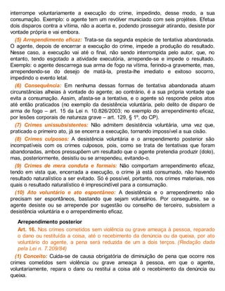 interrompe voluntariamente a execução do crime, impedindo, desse modo, a sua
consumação. Exemplo: o agente tem um revólver municiado com seis projéteis. Efetua
dois disparos contra a vítima, não a acerta e, podendo prosseguir atirando, desiste por
vontade própria e vai embora.
(5) Arrependimento eficaz: Trata-se da segunda espécie de tentativa abandonada.
O agente, depois de encerrar a execução do crime, impede a produção do resultado.
Nesse caso, a execução vai até o final, não sendo interrompida pelo autor, que, no
entanto, tendo esgotado a atividade executória, arrepende-se e impede o resultado.
Exemplo: o agente descarrega sua arma de fogo na vítima, ferindo-a gravemente, mas,
arrependendo-se do desejo de matá-la, presta-lhe imediato e exitoso socorro,
impedindo o evento letal.
(6) Consequência: Em nenhuma dessas formas de tentativa abandonada atuam
circunstâncias alheias à vontade do agente; ao contrário, é a sua própria vontade que
evita a consumação. Assim, afasta-se a tentativa, e o agente só responde pelos atos
até então praticados (no exemplo da desistência voluntária, pelo delito de disparo de
arma de fogo – art. 15 da Lei n. 10.826/2003; no exemplo do arrependimento eficaz,
por lesões corporais de natureza grave – art. 129, § 1º, do CP).
(7) Crimes unissubsistentes: Não admitem desistência voluntária, uma vez que,
praticado o primeiro ato, já se encerra a execução, tornando impossível a sua cisão.
(8) Crimes culposos: A desistência voluntária e o arrependimento posterior são
incompatíveis com os crimes culposos, pois, como se trata de tentativas que foram
abandonadas, ambos pressupõem um resultado que o agente pretendia produzir (dolo),
mas, posteriormente, desistiu ou se arrependeu, evitando-o.
(9) Crimes de mera conduta e formais: Não comportam arrependimento eficaz,
tendo em vista que, encerrada a execução, o crime já está consumado, não havendo
resultado naturalístico a ser evitado. Só é possível, portanto, nos crimes materiais, nos
quais o resultado naturalístico é imprescindível para a consumação.
(10) Ato voluntário e ato espontâneo: A desistência e o arrependimento não
precisam ser espontâneos, bastando que sejam voluntários. Por conseguinte, se o
agente desiste ou se arrepende por sugestão ou conselho de terceiro, subsistem a
desistência voluntária e o arrependimento eficaz.
Arrependimento posterior
Art. 16. Nos crimes cometidos sem violência ou grave ameaça à pessoa, reparado
o dano ou restituída a coisa, até o recebimento da denúncia ou da queixa, por ato
voluntário do agente, a pena será reduzida de um a dois terços. (Redação dada
pela Lei n. 7.209/84)
(1) Conceito: Cuida-se de causa obrigatória de diminuição de pena que ocorre nos
crimes cometidos sem violência ou grave ameaça à pessoa, em que o agente,
voluntariamente, repara o dano ou restitui a coisa até o recebimento da denúncia ou
queixa.
 