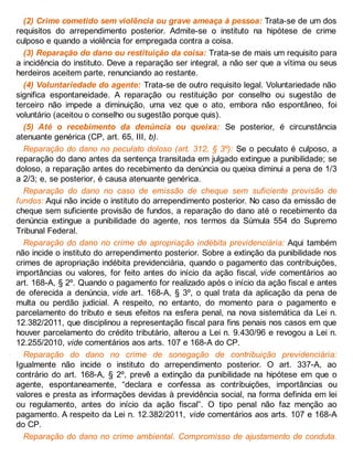 (2) Crime cometido sem violência ou grave ameaça à pessoa: Trata-se de um dos
requisitos do arrependimento posterior. Admite-se o instituto na hipótese de crime
culposo e quando a violência for empregada contra a coisa.
(3) Reparação do dano ou restituição da coisa: Trata-se de mais um requisito para
a incidência do instituto. Deve a reparação ser integral, a não ser que a vítima ou seus
herdeiros aceitem parte, renunciando ao restante.
(4) Voluntariedade do agente: Trata-se de outro requisito legal. Voluntariedade não
significa espontaneidade. A reparação ou restituição por conselho ou sugestão de
terceiro não impede a diminuição, uma vez que o ato, embora não espontâneo, foi
voluntário (aceitou o conselho ou sugestão porque quis).
(5) Até o recebimento da denúncia ou queixa: Se posterior, é circunstância
atenuante genérica (CP, art. 65, III, b).
Reparação do dano no peculato doloso (art. 312, § 3º): Se o peculato é culposo, a
reparação do dano antes da sentença transitada em julgado extingue a punibilidade; se
doloso, a reparação antes do recebimento da denúncia ou queixa diminui a pena de 1/3
a 2/3; e, se posterior, é causa atenuante genérica.
Reparação do dano no caso de emissão de cheque sem suficiente provisão de
fundos: Aqui não incide o instituto do arrependimento posterior. No caso da emissão de
cheque sem suficiente provisão de fundos, a reparação do dano até o recebimento da
denúncia extingue a punibilidade do agente, nos termos da Súmula 554 do Supremo
Tribunal Federal.
Reparação do dano no crime de apropriação indébita previdenciária: Aqui também
não incide o instituto do arrependimento posterior. Sobre a extinção da punibilidade nos
crimes de apropriação indébita previdenciária, quando o pagamento das contribuições,
importâncias ou valores, for feito antes do início da ação fiscal, vide comentários ao
art. 168-A, § 2º. Quando o pagamento for realizado após o início da ação fiscal e antes
de oferecida a denúncia, vide art. 168-A, § 3º, o qual trata da aplicação da pena de
multa ou perdão judicial. A respeito, no entanto, do momento para o pagamento e
parcelamento do tributo e seus efeitos na esfera penal, na nova sistemática da Lei n.
12.382/2011, que disciplinou a representação fiscal para fins penais nos casos em que
houver parcelamento do crédito tributário, alterou a Lei n. 9.430/96 e revogou a Lei n.
12.255/2010, vide comentários aos arts. 107 e 168-A do CP.
Reparação do dano no crime de sonegação de contribuição previdenciária:
Igualmente não incide o instituto do arrependimento posterior. O art. 337-A, ao
contrário do art. 168-A, § 2º, prevê a extinção da punibilidade na hipótese em que o
agente, espontaneamente, “declara e confessa as contribuições, importâncias ou
valores e presta as informações devidas à previdência social, na forma definida em lei
ou regulamento, antes do início da ação fiscal”. O tipo penal não faz menção ao
pagamento. A respeito da Lei n. 12.382/2011, vide comentários aos arts. 107 e 168-A
do CP.
Reparação do dano no crime ambiental. Compromisso de ajustamento de conduta.
 