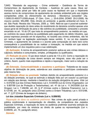 TJMG: “Mandado de segurança – Crime ambiental – Existência de Termo de
Compromisso de Ajustamento de Conduta – Ausência de justa causa. Deve ser
trancada a ação penal por falta de justa causa na hipótese em que a impetrante
assinou termo de compromisso de ajustamento de conduta ambiental junto aos órgãos
competentes antes do oferecimento da denúncia – Mandamus concedido” (Ap.
1.0000.03.400377-2/000-Araxá, 3ª Câm. Crim., j. 25-6-2004, DOMG 20-2-2008). No
mesmo sentido: MILARÉ, Édis. Direito do ambiente: a gestão ambiental em foco. 6.
ed. São Paulo: Revista dos Tribunais, 2009, p. 1049. Note-se que é possível sustentar
que aludida reparação do dano antes do recebimento da denúncia constitui apenas uma
causa geral de diminuição de pena e não extintiva da punibilidade, consoante o preceito
encartado no art. 16 do CP, que trata do arrependimento posterior, na medida em que,
ao contrário da causa extintiva da punibilidade pelo pagamento do débito tributário, que
possui expressa previsão em lei específica, no tocante aos crimes ambientais, não há
em nenhum lugar na legislação autorização nesse sentido. E, na Lei dos Juizados
Criminais, o ajustamento de conduta e o acordo pela composição do dano terá como
consequência a possibilidade de se realizar a transação, na medida em que estará
implementado um dos requisitos para a sua celebração.
(6) Aplicação: A norma do arrependimento posterior aplica-se aos crimes dolosos e
culposos, tentados e consumados, simples, privilegiados ou qualificados.
(7) Redução da pena: O juiz deve reduzir a pena de 1/3 a 2/3. Como a reparação do
dano ou a restituição da coisa devem sempre ser integrais, esse não pode ser o
critério. Assim, quanto mais espontânea e rápida a reparação, maior será a redução da
pena.
(8) Extensão. Comunicabilidade a coautores e partícipes: Tratando-se de causa
objetiva de diminuição de pena, estende-se aos coautores e partícipes condenados
pelo mesmo fato.
(9) Delação eficaz ou premiada: Instituto distinto do arrependimento posterior é o
da delação premiada, no qual se estimula a delação feita por um coautor ou partícipe
em relação aos demais, mediante o benefício da redução obrigatória da pena. Vide Lei
n. 8.072/90 (Lei dos Crimes Hediondos); Lei n. 9.034/95 (Lei do Crime Organizado); Lei
n. 9.807/99 (Lei de Proteção a Testemunhas); art. 41 da Lei n. 11.343/2006 (Lei de
Drogas); Lei n. 7.492/86, art. 25, § 2º (Crimes contra o Sistema Financeiro); Lei n.
8.137/90, art. 16, parágrafo único (Crimes contra a Ordem Tributária); Lei n. 9.613/98,
art. 1º, § 5º (Crimes de lavagem de dinheiro).
Lei dos Juizados Especiais Criminais (Lei n. 9.099/95)
Reparação do dano na audiência preliminar: Nos crimes de ação penal privada e
pública condicionada à representação do ofendido, de competência dos Juizados
Especiais Criminais, a reparação do dano na audiência preliminar acarreta extinção da
punibilidade, por meio da renúncia ao direito de queixa ou representação (Lei n.
9.099/95, art. 74, parágrafo único).
Súmula:
 