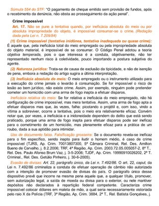 Súmula 554 do STF: “O pagamento de cheque emitido sem provisão de fundos, após
o recebimento da denúncia, não obsta ao prosseguimento da ação penal”.
Crime impossível
Art. 17. Não se pune a tentativa quando, por ineficácia absoluta do meio ou por
absoluta impropriedade do objeto, é impossível consumar-se o crime. (Redação
dada pela Lei n. 7.209/84)
(1) Crime impossível (tentativa inidônea, tentativa inadequada ou quase crime):
É aquele que, pela ineficácia total do meio empregado ou pela impropriedade absoluta
do objeto material, é impossível de se consumar. O Código Penal adotou a teoria
objetiva temperada, pois o que interessa é a conduta, objetivamente, não ter
representado nenhum risco à coletividade, pouco importando a postura subjetiva do
agente.
(2) Natureza jurídica: Trata-se de causa de exclusão da tipicidade, e não de isenção
de pena, embora a redação do artigo sugira a última interpretação.
(3) Ineficácia absoluta do meio: O meio empregado ou o instrumento utilizado para
a execução do crime jamais o levarão à consumação. Se for impossível o risco de
lesão ao bem jurídico, não existe crime. Assim, por exemplo, ninguém pode pretender
cometer um homicídio com uma arma de fogo inapta a efetuar disparos.
Ineficácia relativa do meio: Se for relativa a ineficácia do meio empregado, não há
configuração de crime impossível, mas mera tentativa. Assim, uma arma de fogo apta a
efetuar disparos mas que, às vezes, falha: picotando o projétil e, com isso, vindo a
vítima a sobreviver, ocorre a tentativa, pois o meio era relativamente eficaz. Convém
notar que, por vezes, a ineficácia e a inidoneidade dependem do delito que está sendo
praticado, porque uma arma de fogo inapta para efetuar disparos pode ser ineficaz
para o cometimento de um homicídio, mas plenamente eficaz para a prática de um
roubo, dada a sua aptidão para intimidar.
Uso de documento falso. Falsificação grosseira: Se o documento revela-se ineficaz
para o fim específico, sendo inapto para iludir o homem médio, é caso de crime
impossível (TJRS, Ap. Crim. 70013807300, 5ª Câmara Criminal, Rel. Des. Amilton
Bueno de Carvalho, j. 8.2.2006; TRF, 4ª Região, Ap. Crim. 2003.72.05.005057-2, 8ª T.,
Rel. Des. Paulo Afonso Brum Vaz, j. 3-5-2006; TJDF, Ap. Crim. 19990910026202, 2ª T.
Criminal., Rel. Des. Getúlio Pinheiro, j. 30-6-2005).
Evasão de divisas: Art. 22, parágrafo único, da Lei n. 7.492/86. O art. 22, caput, da
Lei n. 7.492/86 criminaliza a conduta de efetuar operação de câmbio não autorizada
com a intenção de promover evasão de divisas do país. O parágrafo único desse
dispositivo prevê que incorre na mesma pena aquele que, a qualquer título, promover,
sem autorização legal, a saída de moeda ou divisa para o exterior, ou nele mantiver
depósitos não declarados à repartição federal competente. Caracteriza crime
impossível colocar dólares em maleta de mão, a qual seria necessariamente vistoriada
pelo raio X da Polícia (TRF, 3ª Região, Ap. Crim. 3884, 2ª T., Rel. Batista Gonçalves, j.
 
