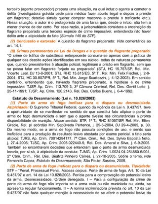 terceiro (agente provocador) prepara uma situação, na qual induz o agente a cometer o
delito (investigadora grávida pede para médico fazer aborto ilegal e depois o prende
em flagrante; detetive simula querer comprar maconha e prende o traficante etc.).
Nessa situação, o autor é o protagonista de uma farsa que, desde o início, não tem a
menor chance de dar certo. Por essa razão, a jurisprudência considera a encenação do
flagrante preparado uma terceira espécie de crime impossível, entendendo não haver
delito ante a atipicidade do fato (Súmula 145 do STF).
(7) Concussão e extorsão: A questão do flagrante preparado: Vide comentários ao
art. 14, I.
(8) Crimes permanentes na Lei de Drogas e a questão do flagrante preparado:
“O crime de tráfico de substância entorpecente consuma-se apenas com a prática de
qualquer das dezoito ações identificadas em seu núcleo, todas de natureza permanente
que, quando preexistentes à atuação policial, legitimam a prisão em flagrante, sem que
se possa falar em flagrante forjado ou preparado” (STJ, HC 15.757/SP, Rel. Min.
Vicente Leal, DJ 13-8-2001; STJ, RHC 15.615/ES, 5ª T., Rel. Min. Felix Fischer, j. 2-9-
2004; STJ, HC 30.807/PR, 5ª T., Rel. Min. Jorge Scartezzini, j. 4-12-2003). Em sentido
contrário, entendendo que, havendo flagrante preparado, a hipótese é de crime
impossível: TJSP, Ap. Crim. 113.709-3, 3ª Câmara Criminal, Rel. Des. Gentil Leite, j.
25-11-1991; TJSP, Ap. Crim. 120.2143, Rel. Des. Carlos Bueno, j. 6-4-1992.
Estatuto do Desarmamento (Lei n. 10.826/2003)
(1) Porte de arma de fogo ineficaz para o disparo ou desmuniciada.
Atipicidade: O Supremo Tribunal Federal, quando da vigência da Lei n. 9.437/97, teve
a oportunidade de se manifestar no sentido de que constitui fato atípico o porte de
arma de fogo desmuniciada e sem que o agente tivesse nas circunstâncias a pronta
disponibilidade de munição. Nesse sentido: STF, 1ª T., RHC 81057/SP, Rel. Min. Ellen
Gracie, Rel. p/ acórdão Min. Sepúlveda Pertence, j. 25-5-2004, DJ 29-4-2005, p. 30.
Do mesmo modo, se a arma de fogo não possuía condições de uso, e sendo sua
ineficácia para a produção do resultado lesivo atestada por exame pericial, o fato seria
atípico: TJRS, Ap. Crim. 70014294177, 7ª Câm. Crim., Rel. Des. Sylvio Baptista Neto,
j. 27-4-2006; TJSC, Ap. Crim. 2005.022440-9, Rel. Des. Amaral e Silva, j. 6-9-2005.
Também se encontravam decisões que entendiam que o porte de arma desmuniciada
levaria, por si só, à atipicidade da conduta: TJMG, Ap. Crim. 1.0024.04.284860-6/001,
2ª Câm. Crim., Rel. Des. Beatriz Pinheiro Caíres, j. 27-10-2005. Sobre o tema, vide
Fernando Capez, Estatuto do Desarmamento, São Paulo: Saraiva, 2005.
(2) Porte de arma de fogo ineficaz para o disparo ou desmuniciada. Tipicidade:
STF – “Penal. Processual Penal. Habeas corpus. Porte de arma de fogo. Art. 10 da Lei
9.437/97 e art. 14 da Lei 10.826/2003. Perícia para a comprovação do potencial lesivo
da arma. Desnecessidade. Ordem denegada. I – Para a configuração do crime de
porte de arma de fogo não importa se a arma está ou não municiada ou, ainda, se
apresenta regular funcionamento. II – A norma incriminadora prevista no art. 10 da Lei
9.437/97 não fazia qualquer menção à necessidade de se aferir o potencial lesivo da
 