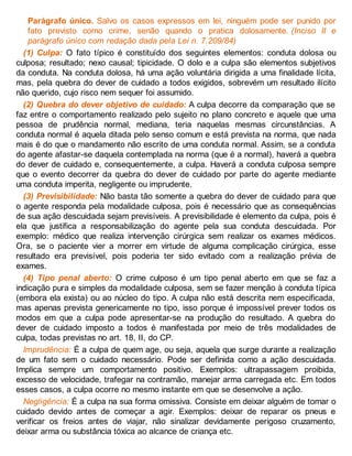 Parágrafo único. Salvo os casos expressos em lei, ninguém pode ser punido por
fato previsto como crime, senão quando o pratica dolosamente. (Inciso II e
parágrafo único com redação dada pela Lei n. 7.209/84)
(1) Culpa: O fato típico é constituído dos seguintes elementos: conduta dolosa ou
culposa; resultado; nexo causal; tipicidade. O dolo e a culpa são elementos subjetivos
da conduta. Na conduta dolosa, há uma ação voluntária dirigida a uma finalidade lícita,
mas, pela quebra do dever de cuidado a todos exigidos, sobrevém um resultado ilícito
não querido, cujo risco nem sequer foi assumido.
(2) Quebra do dever objetivo de cuidado: A culpa decorre da comparação que se
faz entre o comportamento realizado pelo sujeito no plano concreto e aquele que uma
pessoa de prudência normal, mediana, teria naquelas mesmas circunstâncias. A
conduta normal é aquela ditada pelo senso comum e está prevista na norma, que nada
mais é do que o mandamento não escrito de uma conduta normal. Assim, se a conduta
do agente afastar-se daquela contemplada na norma (que é a normal), haverá a quebra
do dever de cuidado e, consequentemente, a culpa. Haverá a conduta culposa sempre
que o evento decorrer da quebra do dever de cuidado por parte do agente mediante
uma conduta imperita, negligente ou imprudente.
(3) Previsibilidade: Não basta tão somente a quebra do dever de cuidado para que
o agente responda pela modalidade culposa, pois é necessário que as consequências
de sua ação descuidada sejam previsíveis. A previsibilidade é elemento da culpa, pois é
ela que justifica a responsabilização do agente pela sua conduta descuidada. Por
exemplo: médico que realiza intervenção cirúrgica sem realizar os exames médicos.
Ora, se o paciente vier a morrer em virtude de alguma complicação cirúrgica, esse
resultado era previsível, pois poderia ter sido evitado com a realização prévia de
exames.
(4) Tipo penal aberto: O crime culposo é um tipo penal aberto em que se faz a
indicação pura e simples da modalidade culposa, sem se fazer menção à conduta típica
(embora ela exista) ou ao núcleo do tipo. A culpa não está descrita nem especificada,
mas apenas prevista genericamente no tipo, isso porque é impossível prever todos os
modos em que a culpa pode apresentar-se na produção do resultado. A quebra do
dever de cuidado imposto a todos é manifestada por meio de três modalidades de
culpa, todas previstas no art. 18, II, do CP.
Imprudência: É a culpa de quem age, ou seja, aquela que surge durante a realização
de um fato sem o cuidado necessário. Pode ser definida como a ação descuidada.
Implica sempre um comportamento positivo. Exemplos: ultrapassagem proibida,
excesso de velocidade, trafegar na contramão, manejar arma carregada etc. Em todos
esses casos, a culpa ocorre no mesmo instante em que se desenvolve a ação.
Negligência: É a culpa na sua forma omissiva. Consiste em deixar alguém de tomar o
cuidado devido antes de começar a agir. Exemplos: deixar de reparar os pneus e
verificar os freios antes de viajar, não sinalizar devidamente perigoso cruzamento,
deixar arma ou substância tóxica ao alcance de criança etc.
 