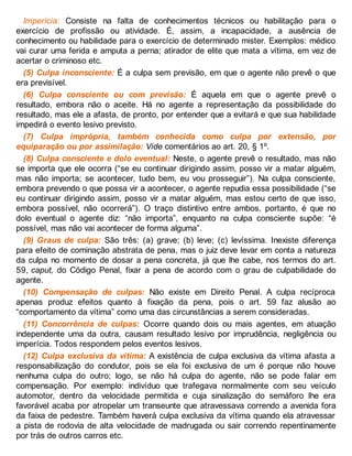 Imperícia: Consiste na falta de conhecimentos técnicos ou habilitação para o
exercício de profissão ou atividade. É, assim, a incapacidade, a ausência de
conhecimento ou habilidade para o exercício de determinado mister. Exemplos: médico
vai curar uma ferida e amputa a perna; atirador de elite que mata a vítima, em vez de
acertar o criminoso etc.
(5) Culpa inconsciente: É a culpa sem previsão, em que o agente não prevê o que
era previsível.
(6) Culpa consciente ou com previsão: É aquela em que o agente prevê o
resultado, embora não o aceite. Há no agente a representação da possibilidade do
resultado, mas ele a afasta, de pronto, por entender que a evitará e que sua habilidade
impedirá o evento lesivo previsto.
(7) Culpa imprópria, também conhecida como culpa por extensão, por
equiparação ou por assimilação: Vide comentários ao art. 20, § 1º.
(8) Culpa consciente e dolo eventual: Neste, o agente prevê o resultado, mas não
se importa que ele ocorra (“se eu continuar dirigindo assim, posso vir a matar alguém,
mas não importa; se acontecer, tudo bem, eu vou prosseguir”). Na culpa consciente,
embora prevendo o que possa vir a acontecer, o agente repudia essa possibilidade (“se
eu continuar dirigindo assim, posso vir a matar alguém, mas estou certo de que isso,
embora possível, não ocorrerá”). O traço distintivo entre ambos, portanto, é que no
dolo eventual o agente diz: “não importa”, enquanto na culpa consciente supõe: “é
possível, mas não vai acontecer de forma alguma”.
(9) Graus de culpa: São três: (a) grave; (b) leve; (c) levíssima. Inexiste diferença
para efeito de cominação abstrata de pena, mas o juiz deve levar em conta a natureza
da culpa no momento de dosar a pena concreta, já que lhe cabe, nos termos do art.
59, caput, do Código Penal, fixar a pena de acordo com o grau de culpabilidade do
agente.
(10) Compensação de culpas: Não existe em Direito Penal. A culpa recíproca
apenas produz efeitos quanto à fixação da pena, pois o art. 59 faz alusão ao
“comportamento da vítima” como uma das circunstâncias a serem consideradas.
(11) Concorrência de culpas: Ocorre quando dois ou mais agentes, em atuação
independente uma da outra, causam resultado lesivo por imprudência, negligência ou
imperícia. Todos respondem pelos eventos lesivos.
(12) Culpa exclusiva da vítima: A existência de culpa exclusiva da vítima afasta a
responsabilização do condutor, pois se ela foi exclusiva de um é porque não houve
nenhuma culpa do outro; logo, se não há culpa do agente, não se pode falar em
compensação. Por exemplo: indivíduo que trafegava normalmente com seu veículo
automotor, dentro da velocidade permitida e cuja sinalização do semáforo lhe era
favorável acaba por atropelar um transeunte que atravessava correndo a avenida fora
da faixa de pedestre. Também haverá culpa exclusiva da vítima quando ela atravessar
a pista de rodovia de alta velocidade de madrugada ou sair correndo repentinamente
por trás de outros carros etc.
 