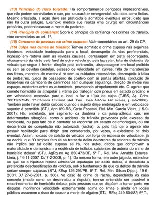 (13) Princípio do risco tolerado: Há comportamentos perigosos imprescindíveis,
que não podem ser evitados e que, por seu caráter emergencial, são tidos como lícitos.
Mesmo arriscada, a ação deve ser praticada e admitidos eventuais erros, dado que
não há outra solução. Exemplo: médico que realiza uma cirurgia em circunstâncias
precárias, podendo causar a morte do paciente.
(14) Princípio da confiança: Sobre o princípio da confiança nos crimes de trânsito,
vide comentários ao art. 1º.
(15) Concurso de pessoas em crime culposo: Vide comentários ao art. 29 do CP.
(16) Culpa nos crimes de trânsito: Tem-se admitido o crime culposo nas seguintes
hipóteses: velocidade inadequada para o local, desrespeito às vias preferenciais,
ingresso em rodovia sem as devidas cautelas, derrapagem em pista escorregadia,
ofuscamento da visão pelo farol de outro veículo ou pela luz solar, falta de distância do
veículo que segue à frente, direção pela contramão, ultrapassagem em local proibido
ou sem as devidas cautelas, excesso de velocidade em curvas, falta de manutenção
nos freios, manobra de marcha à ré sem os cuidados necessários, desrespeito à faixa
de pedestres, queda de passageiro de coletivo com as portas abertas, condução de
boias-frias na carroceria de caminhões sem qualquer segurança, direção de motos nos
espaços existentes entre os automóveis, provocando atropelamento etc. O agente que
comete homicídio ao atropelar a vítima por trafegar com pneus em estado precário e
em velocidade excessiva para o local o faz a título de culpa (TJRS, Ap. Crim.
70013657549, 3ª Câmara Criminal, Rel. Des. José Antônio Hirt Preiss, j. 4-5-2006).
Também pode haver delito culposo quando o sujeito dirige embriagado e em velocidade
superior à permitida (STJ, Apn 189-RS, Corte Especial, Rel. Min. Garcia Vieira, j. 5-9-
2001). Há, entretanto, um segmento da doutrina e da jurisprudência que, em
determinadas situações, como o acidente de trânsito provocado pelo excesso de
velocidade, ou pelo fato de o condutor se encontrar em estado de embriaguez, ou em
decorrência de competição não autorizada (racha), ou pelo fato de o agente não
possuir habilitação para dirigir, tem considerado, por vezes, a existência de dolo
eventual. Assim, no caso de colisão de veículos por força de excesso de velocidade, já
se decidiu que “O simples fato de se tratar de delito decorrente de acidente de trânsito
não implica ser tal delito culposo se há, nos autos, dados que comprovam a
materialidade e demonstram a existência de indícios suficientes de autoria do crime de
homicídio doloso” (STJ, AgRg no Ag 850.473/DF, 5ª T., Rel. Min. Arnaldo Esteves
Lima, j. 14-11-2007, DJ 7-2-2008, p. 1). Da mesma forma, em outro julgado, entendeu-
se que, se a hipótese retrata admissível imputação por delito doloso, é descabida a
pretendida desclassificação da conduta, sob o fundamento de que os delitos de trânsito
seriam sempre culposos (STJ, REsp 126.256/PB, 5ª T., Rel. Min. Gilson Dipp, j. 19-6-
2001, DJ 27-8-2001, p. 366). No caso do crime de racha, dependendo do caso
concreto (modo como se desenrolou a disputa), tem-se entendido ser possível o
reconhecimento de homicídio doloso, pois pessoas que se dispõem a tomar parte em
disputas imprimindo velocidade extremamente acima do limite e ainda em locais
públicos assumem o risco de causar a morte de alguém (STJ, REsp 249.604/SP, 5ª T.,
 