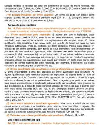 solução médica, a escolha por uma em detrimento de outra, de modo honesto, não
caracteriza culpa (TJMG, Ap. Crim. 2.0000.00.448125-4/000, 5ª Câmara Criminal, Rel.
Des. Alexandre Victor de Carvalho, j. 12-4-2005).
(19) Excepcionalidade do crime culposo: Um crime só pode ser punido como
culposo quando houver expressa previsão legal (CP, art. 18, parágrafo único). No
silêncio da lei, o crime só é punido como doloso.
Agravação pelo resultado
Art. 19. Pelo resultado que agrava especialmente a pena, só responde o agente que
o houver causado ao menos culposamente. (Redação dada pela Lei n. 7.209/84)
(1) Crime qualificado pelo resultado: É aquele em que o legislador, após
descrever uma conduta típica, com todos os seus elementos, acrescenta-lhe um
resultado, cuja ocorrência acarreta um agravamento da sanção penal. O crime
qualificado pelo resultado é um único delito que resulta da fusão de duas ou mais
infrações autônomas. Trata-se, portanto, de delito complexo. Possui duas etapas: 1ª)
prática de um crime completo, com todos os seus elementos (fato antecedente); 2ª)
produção de um resultado agravador, além daquele que seria necessário para a
consumação (fato consequente). Na primeira parte, há um crime perfeito e acabado,
praticado a título de dolo ou culpa, ao passo que, na segunda, um resultado agravador
produzido dolosa ou culposamente, que acaba por tipificar um delito mais grave. São
espécies de crimes qualificados pelo resultado, por exemplo, o latrocínio, as lesões
corporais de natureza grave ou gravíssima etc.
(2) Crime qualificado pelo resultado e crime preterdoloso ou preterintencional:
O crime preterdoloso é uma das espécies de crime qualificado pelo resultado. As
figuras qualificadas pelo resultado podem ser imputadas ao agente tanto a título de
culpa como de dolo. Quando o resultado agravador for imputado a título de culpa,
estaremos diante de um crime preterdoloso. Nele, o agente quer praticar um crime,
mas acaba excedendo-se e produzindo culposamente um resultado mais gravoso do
que o desejado. É o caso da lesão corporal seguida de morte, na qual o agente quer
ferir, mas acaba matando (CP, art. 129, § 3º). Exemplos: sujeito desfere um soco
contra o rosto da vítima com intenção de lesioná-la; no entanto, ela perde o equilíbrio,
bate a cabeça e morre; alguém, impondo severos e sucessivos castigos corporais a
uma criança, acaba levando-a à morte (STJ, REsp 93.827/PR, 6ª T., Rel. Min. Vicente
Leal, j. 20-5-1997).
(3) Nexo entre conduta e resultado agravador: Não basta a existência de nexo
causal entre a conduta e o resultado, pois, sem o nexo normativo, o agente não
responde pelo excesso não querido. Vale dizer, se o resultado não puder ser atribuído
ao agente, ao menos culposamente, não lhe será imputado (CP, art. 19).
(4) Tentativa nos crimes qualificados pelo resultado: Vide art. 14 do CP.
Erro sobre elementos do tipo
Art. 20. O erro sobre elemento constitutivo do tipo legal de crime exclui o dolo, mas
 
