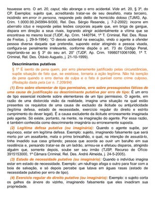 houvesse erro. O art. 20, caput, não abrange o erro acidental. Vide art. 20, § 3º, do
CP. Exemplos: sujeito que, acreditando tratar-se de seu desafeto, mata terceiro,
incidindo em error in persona, responde pelo delito de homicídio doloso (TJMG, Ap.
Crim. 1.0000.00.245994-9/000, Rel. Des. Sérgio Resende, j. 7-2-2002): incorre em
aberratio ictus e responde pelas lesões corporais aquele que, em briga de gangue,
dispara em direção a seus rivais, logrando atingir acidentalmente a vítima que se
encontrava no mesmo local (TJDF, Ap. Crim. 1440794, 1ª T. Criminal, Rel. Des. Rosa
de Freitas. j. 29-9-1994): “O desvio acidental na execução, vindo o agente a ofender
pessoa diversa daquela que pretendia, supondo estar atingindo a pessoa visada,
configura-se penalmente irrelevante, conforme dispõe o art. 73 do Código Penal,
reportando-se ao § 3º do seu art. 20” (TJDF, Ap. Crim. 19980710061090, 1ª T.
Criminal, Rel. Des. Otávio Augusto, j. 21-10-1999).
Descriminantes putativas
§ 1º É isento de pena quem, por erro plenamente justificado pelas circunstâncias,
supõe situação de fato que, se existisse, tornaria a ação legítima. Não há isenção
de pena quando o erro deriva de culpa e o fato é punível como crime culposo.
(Redação dada pela Lei n. 7.209/84)
(1) Erro sobre elementar de tipo permissivo, erro sobre pressupostos fáticos de
uma causa de justificação ou descriminante putativa por erro de tipo: É um erro
de tipo essencial incidente sobre elementares de um tipo permissivo. O agente, em
razão de uma distorcida visão da realidade, imagina uma situação na qual estão
presentes os requisitos de uma causa de exclusão da ilicitude ou antijuridicidade
(legítima defesa, estado de necessidade, exercício regular do direito e estrito
cumprimento do dever legal). É a causa excludente da ilicitude erroneamente imaginada
pelo agente. Só existe, portanto, na mente, na imaginação do agente. Por essa razão,
é também conhecida como descriminante imaginária ou erroneamente suposta.
(2) Legítima defesa putativa (ou imaginária): Quando o agente supõe, por
equívoco, estar em legítima defesa. Exemplo: sujeito, imaginando falsamente que será
morto por um assaltante, mata o primo brincalhão, o qual, na intenção de assustá-lo,
tinha invadido sua casa gritando; pessoa que acorda ao ouvir um barulho em sua
residência e, pensando tratar-se de um ladrão, armou-se e efetuou disparos, atingindo
alguém que, somente depois, soube ser seu irmão (TJSP, Recurso de Ofício
3915153000, 1ª Câmara Criminal, Rel. Des. André Almeida, j. 24-5-2005).
(3) Estado de necessidade putativo (ou imaginário): Quando o indivíduo imagina
estar em estado de necessidade. Exemplo: um náufrago afoga o outro para ficar com a
boia de salvação, e só depois percebe que lutava em águas rasas (estado de
necessidade putativo por erro de tipo).
(4) Exercício regular do direito putativo (ou imaginário): Exemplo: o sujeito corta
os galhos da árvore do vizinho, imaginando falsamente que eles invadiram sua
propriedade.
 